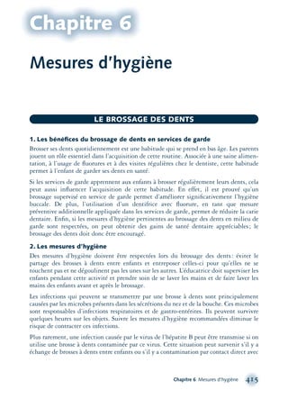 Chapitre 6 Mesures d’hygiène 415
LE BROSSAGE DES DENTS
Mesures d’hygiène
Chapitre 6
1. Les bénéﬁces du brossage de dents en services de garde
Brosser ses dents quotidiennement est une habitude qui se prend en bas âge. Les parents
jouent un rôle essentiel dans l’acquisition de cette routine. Associée à une saine alimen-
tation, à l’usage de ﬂuorures et à des visites régulières chez le dentiste, cette habitude
permet à l’enfant de garder ses dents en santé.
Si les services de garde apprennent aux enfants à brosser régulièrement leurs dents, cela
peut aussi inﬂuencer l’acquisition de cette habitude. En effet, il est prouvé qu’un
brossage supervisé en service de garde permet d’améliorer signiﬁcativement l’hygiène
buccale. De plus, l’utilisation d’un dentifrice avec ﬂuorure, en tant que mesure
préventive additionnelle appliquée dans les services de garde, permet de réduire la carie
dentaire. Enﬁn, si les mesures d’hygiène pertinentes au brossage des dents en milieu de
garde sont respectées, on peut obtenir des gains de santé dentaire appréciables; le
brossage des dents doit donc être encouragé.
2. Les mesures d’hygiène
Des mesures d’hygiène doivent être respectées lors du brossage des dents: éviter le
partage des brosses à dents entre enfants et entreposer celles-ci pour qu’elles ne se
touchent pas et ne dégoulinent pas les unes sur les autres. L’éducatrice doit superviser les
enfants pendant cette activité et prendre soin de se laver les mains et de faire laver les
mains des enfants avant et après le brossage.
Les infections qui peuvent se transmettre par une brosse à dents sont principalement
causées par les microbes présents dans les sécrétions du nez et de la bouche. Ces microbes
sont responsables d’infections respiratoires et de gastro-entérites. Ils peuvent survivre
quelques heures sur les objets. Suivre les mesures d’hygiène recommandées diminue le
risque de contracter ces infections.
Plus rarement, une infection causée par le virus de l’hépatite B peut être transmise si on
utilise une brosse à dents contaminée par ce virus. Cette situation peut survenir s’il y a
échange de brosses à dents entre enfants ou s’il y a contamination par contact direct avec
montage-xpd-02003 4/30/02 11:09 AM Page 415
 