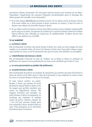 416 Prévention et contrôle des infections dans les centres de la petite enfance du Québec
LE BROSSAGE DES DENTS
une brosse à dents contaminée. Ce virus peut survivre jusqu’à une semaine sur un objet.
Cependant, l’application des mesures d’hygiène recommandées pour le brossage des
dents permet de contrôler cette éventualité.
• Il ne faut jamais désinfecter les brosses à dents. Si un enfant utilise la brosse à dents
d’un autre enfant ou si deux brosses à dents viennent en contact, il faut les jeter et
donner aux enfants de nouvelles brosses à dents.
• Si un enfant utilise la brosse à dents d’un enfant porteur d’une maladie transmissible
par le sang ou la salive, les parents de l’enfant qui a utilisé la brosse à dents de l’enfant
infecté doivent être informés en respectant la conﬁdentialité. L’enfant devrait être
référé à son médecin ou au CLSC.
3. Le matériel
Æ La brosse à dents
On recommande d’utiliser une petite brosse à dents avec deux ou trois rangées de soies
souples et un manche droit, de rincer les brosses à dents sous l’eau après chaque usage,
sans toucher les soies, et de les renouveler dès que les soies sont abîmées ou recourbées.
Æ L’identiﬁcation des brosses à dents
On recommande d’inscrire le nom de l’enfant sur sa brosse à dents en utilisant de
préférence un crayon à encre permanente ou toute autre méthode qui résiste à l’eau.
Æ Le verre personnalisé ou jetable (de préférence).
Æ Le porte-brosses à dents
On recommande de prévoir un système de rangement qui permet aux soies des brosses à
dents de sécher à l’air libre mais à l’abri de la poussière et qui empêche le contact entre
les soies et le porte-brosses à dents ou les doigts.
Il vaut mieux utiliser un porte-
brosses à dents qui permet de saisir
facilement chaque brosse à dents et de
les ranger sans qu’elles touchent aux
autres ou dégoulinent dessus. On
suggère d’utiliser, par exemple, un
porte-brosses à dents rectangulaire en
acrylique qui comporte le nombre
requis de petits crochets, espacés de
7 cm (2,8 po) environ, lequel peut
être suspendu à deux crochets ﬁxés au
mur. Cela permettra de le décrocher
facilement pour l’entretien.
montage-xpd-02003 4/30/02 11:09 AM Page 416
 