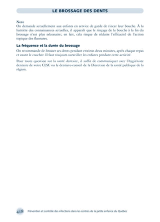 418 Prévention et contrôle des infections dans les centres de la petite enfance du Québec
LE BROSSAGE DES DENTS
Note
On demande actuellement aux enfants en service de garde de rincer leur bouche. À la
lumière des connaissances actuelles, il apparaît que le rinçage de la bouche à la ﬁn du
brossage n’est plus nécessaire; en fait, cela risque de réduire l’efficacité de l’action
topique des ﬂuorures.
La fréquence et la durée du brossage
On recommande de brosser ses dents pendant environ deux minutes, après chaque repas
et avant le coucher. Il faut toujours surveiller les enfants pendant cette activité.
Pour toute question sur la santé dentaire, il suffit de communiquer avec l’hygiéniste
dentaire de votre CLSC ou le dentiste-conseil de la Direction de la santé publique de la
région.
montage-xpd-02003 4/30/02 11:09 AM Page 418
 