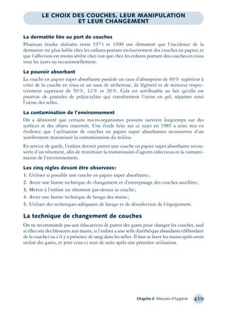 Chapitre 6 Mesures d’hygiène 419
LE CHOIX DES COUCHES, LEUR MANIPULATION
ET LEUR CHANGEMENT
La dermatite liée au port de couches
Plusieurs études réalisées entre 1973 et 1990 ont démontré que l’incidence de la
dermatite est plus faible chez les enfants portant exclusivement des couches en papier, et
que l’affection est moins sévère chez eux que chez les enfants portant des couches en tissu
tous les jours ou occasionnellement.
Le pouvoir absorbant
La couche en papier super absorbante possède un taux d’absorption de 60% supérieur à
celui de la couche en tissu et un taux de sécheresse, de légèreté et de minceur respec-
tivement supérieur de 50%, 12% et 20%. Cela est attribuable au fait qu’elle est
pourvue de granules de polyacrylate qui transforment l’urine en gel, séparant ainsi
l’urine des selles.
La contamination de l’environnement
On a démontré que certains micro-organismes peuvent survivre longtemps sur des
surfaces et des objets inanimés. Une étude faite sur ce sujet en 1985 a ainsi mis en
évidence que l’utilisation de couches en papier super absorbantes recouvertes d’un
survêtement minimisait la contamination du milieu.
En service de garde, l’enfant devrait porter une couche en papier super absorbante recou-
verte d’un vêtement, aﬁn de minimiser la transmission d’agents infectieux et la contami-
nation de l’environnement.
Les cinq règles devant être observées:
1. Utiliser si possible une couche en papier super absorbante;
2. Avoir une bonne technique de changement et d’entreposage des couches souillées;
3. Mettre à l’enfant un vêtement par-dessus sa couche;
4. Avoir une bonne technique de lavage des mains;
5. Utiliser des techniques adéquates de lavage et de désinfection de l’équipement.
La technique de changement de couches
On ne recommande pas aux éducatrices de porter des gants pour changer les couches, sauf
si elles ont des blessures aux mains, si l’enfant a une selle diarrhéique abondante (débordant
de la couche) ou s’il y a présence de sang dans les selles. Il faut se laver les mains après avoir
utilisé des gants, et jeter ceux-ci tout de suite après une première utilisation.
montage-xpd-02003 4/30/02 11:09 AM Page 419
 