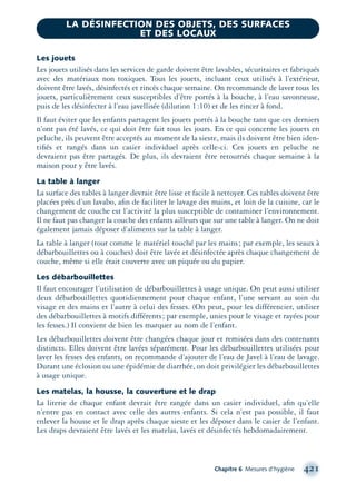 Chapitre 6 Mesures d’hygiène 421
Les jouets
Les jouets utilisés dans les services de garde doivent être lavables, sécuritaires et fabriqués
avec des matériaux non toxiques. Tous les jouets, incluant ceux utilisés à l’extérieur,
doivent être lavés, désinfectés et rincés chaque semaine. On recommande de laver tous les
jouets, particulièrement ceux susceptibles d’être portés à la bouche, à l’eau savonneuse,
puis de les désinfecter à l’eau javellisée (dilution 1:10) et de les rincer à fond.
Il faut éviter que les enfants partagent les jouets portés à la bouche tant que ces derniers
n’ont pas été lavés, ce qui doit être fait tous les jours. En ce qui concerne les jouets en
peluche, ils peuvent être acceptés au moment de la sieste, mais ils doivent être bien iden-
tiﬁés et rangés dans un casier individuel après celle-ci. Ces jouets en peluche ne
devraient pas être partagés. De plus, ils devraient être retournés chaque semaine à la
maison pour y être lavés.
La table à langer
La surface des tables à langer devrait être lisse et facile à nettoyer. Ces tables doivent être
placées près d’un lavabo, aﬁn de faciliter le lavage des mains, et loin de la cuisine, car le
changement de couche est l’activité la plus susceptible de contaminer l’environnement.
Il ne faut pas changer la couche des enfants ailleurs que sur une table à langer. On ne doit
également jamais déposer d’aliments sur la table à langer.
La table à langer (tout comme le matériel touché par les mains; par exemple, les seaux à
débarbouillettes ou à couches) doit être lavée et désinfectée après chaque changement de
couche, même si elle était couverte avec un piquée ou du papier.
Les débarbouillettes
Il faut encourager l’utilisation de débarbouillettes à usage unique. On peut aussi utiliser
deux débarbouillettes quotidiennement pour chaque enfant, l’une servant au soin du
visage et des mains et l’autre à celui des fesses. (On peut, pour les différencier, utiliser
des débarbouillettes à motifs différents; par exemple, unies pour le visage et rayées pour
les fesses.) Il convient de bien les marquer au nom de l’enfant.
Les débarbouillettes doivent être changées chaque jour et remisées dans des contenants
distincts. Elles doivent être lavées séparément. Pour les débarbouillettes utilisées pour
laver les fesses des enfants, on recommande d’ajouter de l’eau de Javel à l’eau de lavage.
Durant une éclosion ou une épidémie de diarrhée, on doit privilégier les débarbouillettes
à usage unique.
Les matelas, la housse, la couverture et le drap
La literie de chaque enfant devrait être rangée dans un casier individuel, aﬁn qu’elle
n’entre pas en contact avec celle des autres enfants. Si cela n’est pas possible, il faut
enlever la housse et le drap après chaque sieste et les déposer dans le casier de l’enfant.
Les draps devraient être lavés et les matelas, lavés et désinfectés hebdomadairement.
LA DÉSINFECTION DES OBJETS, DES SURFACES
ET DES LOCAUX
montage-xpd-02003 4/30/02 11:09 AM Page 421
 