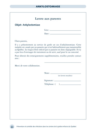 44 Prévention et contrôle des infections dans les centres de la petite enfance du Québec
ANKYLOSTOMIASE
Lettre aux parents
Objet: Ankylostomiase
Lieu:
Date:
Chers parents,
Il y a présentement au service de garde un cas d’ankylostomiase. Cette
maladie est causée par un parasite qui n’est habituellement pas transmissible
au Québec. Le risque d’être infecté par ce parasite est donc négligeable. Il n’y
a pas lieu d’envisager de traitement ou de suivi, sauf pour le cas concerné.
Pour obtenir des renseignements supplémentaires, veuillez prendre contact
avec:
Merci de votre collaboration.
Nom:
(en lettres moulées)
Signature:
Téléphone: ( )
montage-xpd-02003 4/30/02 11:08 AM Page 44
 