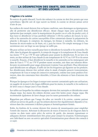 422 Prévention et contrôle des infections dans les centres de la petite enfance du Québec
LA DÉSINFECTION DES OBJETS, DES SURFACES
ET DES LOCAUX
L’hygiène à la cuisine
En service de garde éducatif, l’accès des enfants à la cuisine ne doit être permis que sous
surveillance. Qu’elle soit de type ouvert ou fermé, la cuisine ne devrait jamais servir
d’aire de jeu.
Les surfaces de travail doivent être en bonne condition, sans dommages ou égratignures,
aﬁn de permettre une désinfection efficace. Avant chaque repas ainsi qu’entre deux
opérations (par exemple, entre la manipulation du poulet cru et celle du poulet cuit), il
faut laver et désinfecter à l’eau javellisée (dilution 1:10) les surfaces de travail, la vais-
selle et les ustensiles de cuisine susceptibles d’être contaminés durant la préparation (la
planche à découper, le comptoir, les éponges, les brosses à vaisselle, les robinets, les
boutons de micro-ondes ou de fours, etc.), puis les rincer. Un simple nettoyage à l’eau
savonneuse avec un linge ou une éponge ne suffit pas.
On peut utiliser un lave-vaisselle pour laver et désinfecter la vaisselle et les ustensiles. En
effet, dans la plupart des appareils, le temps de rinçage et la température de l’eau chaude
(au moins 77º C ou 170º F) sont suffisants pour assurer la désinfection. Si on lave à la
main, on doit utiliser de l’eau chaude (à une température de 43º C ou 110º F) et du savon
à vaisselle. Ensuite, il faut désinfecter la vaisselle et les ustensiles en les immergeant soit
dans de l’eau à 77º C ou 170º F pendant trente secondes, soit dans une solution désin-
fectante recommandée pour usage alimentaire (comme l’eau javellisée). Pour déterminer
quel désinfectant est adéquat, il suffit de lire les étiquettes qui ﬁgurent sur les produits.
Les désinfectants doivent être utilisés selon le mode d’emploi prescrit (concentration,
température de l’eau et temps de contact) et entreposés, comme tout autre produit d’en-
tretien, dans des contenants bien identiﬁés, à l’écart des aliments et hors d’atteinte des
enfants.
Puisque les éponges et les linges à essuyer sont souvent contaminés après une utilisation,
on suggère de recourir à des linges différents pour les mains, la vaisselle et les surfaces et
de laver ceux-ci chaque jour à l’eau chaude.
Les tables sur lesquelles les enfants mangent devront être nettoyées et désinfectées avant
chaque repas. Les mains des enfants devront aussi être lavées avant chaque repas. On
recommande également de laver chaque jour les tasses personnelles des enfants.
Rappelons par ailleurs que l’usage du tabac est interdit à la cuisine, comme partout
ailleurs au service de garde, et que les ordures doivent être régulièrement déposées à l’ex-
térieur dans des contenants à déchets propres et hermétiquement fermés.
Enﬁn, les fenêtres de la cuisine doivent être munies de moustiquaires pour empêcher
l’entrée des insectes. Advenant la découverte de traces d’insectes ou de rongeurs dans la
cuisine ou dans toute autre pièce du service de garde, des mesures rigoureuses et
adéquates doivent immédiatement être prises pour enrayer la situation. Communiquez
avec Info-Santé ou avec un service spécialisé d’extermination pour obtenir des conseils à
ce sujet.
montage-xpd-02003 4/30/02 11:09 AM Page 422
 