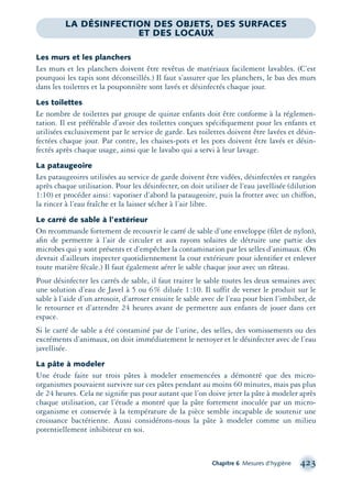 Chapitre 6 Mesures d’hygiène 423
Les murs et les planchers
Les murs et les planchers doivent être revêtus de matériaux facilement lavables. (C’est
pourquoi les tapis sont déconseillés.) Il faut s’assurer que les planchers, le bas des murs
dans les toilettes et la pouponnière sont lavés et désinfectés chaque jour.
Les toilettes
Le nombre de toilettes par groupe de quinze enfants doit être conforme à la réglemen-
tation. Il est préférable d’avoir des toilettes conçues spéciﬁquement pour les enfants et
utilisées exclusivement par le service de garde. Les toilettes doivent être lavées et désin-
fectées chaque jour. Par contre, les chaises-pots et les pots doivent être lavés et désin-
fectés après chaque usage, ainsi que le lavabo qui a servi à leur lavage.
La pataugeoire
Les pataugeoires utilisées au service de garde doivent être vidées, désinfectées et rangées
après chaque utilisation. Pour les désinfecter, on doit utiliser de l’eau javellisée (dilution
1:10) et procéder ainsi: vaporiser d’abord la pataugeoire, puis la frotter avec un chiffon,
la rincer à l’eau fraîche et la laisser sécher à l’air libre.
Le carré de sable à l’extérieur
On recommande fortement de recouvrir le carré de sable d’une enveloppe (ﬁlet de nylon),
aﬁn de permettre à l’air de circuler et aux rayons solaires de détruire une partie des
microbes qui y sont présents et d’empêcher la contamination par les selles d’animaux. (On
devrait d’ailleurs inspecter quotidiennement la cour extérieure pour identiﬁer et enlever
toute matière fécale.) Il faut également aérer le sable chaque jour avec un râteau.
Pour désinfecter les carrés de sable, il faut traiter le sable toutes les deux semaines avec
une solution d’eau de Javel à 5 ou 6% diluée 1:10. Il suffit de verser le produit sur le
sable à l’aide d’un arrosoir, d’arroser ensuite le sable avec de l’eau pour bien l’imbiber, de
le retourner et d’attendre 24 heures avant de permettre aux enfants de jouer dans cet
espace.
Si le carré de sable a été contaminé par de l’urine, des selles, des vomissements ou des
excréments d’animaux, on doit immédiatement le nettoyer et le désinfecter avec de l’eau
javellisée.
La pâte à modeler
Une étude faite sur trois pâtes à modeler ensemencées a démontré que des micro-
organismes pouvaient survivre sur ces pâtes pendant au moins 60 minutes, mais pas plus
de 24 heures. Cela ne signiﬁe pas pour autant que l’on doive jeter la pâte à modeler après
chaque utilisation, car l’étude a montré que la pâte fortement inoculée par un micro-
organisme et conservée à la température de la pièce semble incapable de soutenir une
croissance bactérienne. Aussi considérons-nous la pâte à modeler comme un milieu
potentiellement inhibiteur en soi.
LA DÉSINFECTION DES OBJETS, DES SURFACES
ET DES LOCAUX
montage-xpd-02003 4/30/02 11:09 AM Page 423
 