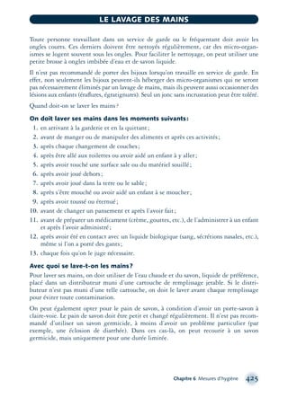 Toute personne travaillant dans un service de garde ou le fréquentant doit avoir les
ongles courts. Ces derniers doivent être nettoyés régulièrement, car des micro-organ-
ismes se logent souvent sous les ongles. Pour faciliter le nettoyage, on peut utiliser une
petite brosse à ongles imbibée d’eau et de savon liquide.
Il n’est pas recommandé de porter des bijoux lorsqu’on travaille en service de garde. En
effet, non seulement les bijoux peuvent-ils héberger des micro-organismes qui ne seront
pas nécessairement éliminés par un lavage de mains, mais ils peuvent aussi occasionner des
lésions aux enfants (éraﬂures, égratignures). Seul un jonc sans incrustation peut être toléré.
Quand doit-on se laver les mains?
On doit laver ses mains dans les moments suivants:
1. en arrivant à la garderie et en la quittant;
2. avant de manger ou de manipuler des aliments et après ces activités;
3. après chaque changement de couches;
4. après être allé aux toilettes ou avoir aidé un enfant à y aller;
5. après avoir touché une surface sale ou du matériel souillé;
6. après avoir joué dehors;
7. après avoir joué dans la terre ou le sable;
8. après s’être mouché ou avoir aidé un enfant à se moucher;
9. après avoir toussé ou éternué;
10. avant de changer un pansement et après l’avoir fait;
11. avant de préparer un médicament (crème, gouttes, etc.), de l’administrer à un enfant
et après l’avoir administré;
12. après avoir été en contact avec un liquide biologique (sang, sécrétions nasales, etc.),
même si l’on a porté des gants;
13. chaque fois qu’on le juge nécessaire.
Avec quoi se lave-t-on les mains?
Pour laver ses mains, on doit utiliser de l’eau chaude et du savon, liquide de préférence,
placé dans un distributeur muni d’une cartouche de remplissage jetable. Si le distri-
buteur n’est pas muni d’une telle cartouche, on doit le laver avant chaque remplissage
pour éviter toute contamination.
On peut également opter pour le pain de savon, à condition d’avoir un porte-savon à
claire-voie. Le pain de savon doit être petit et changé régulièrement. Il n’est pas recom-
mandé d’utiliser un savon germicide, à moins d’avoir un problème particulier (par
exemple, une éclosion de diarrhée). Dans ces cas-là, on peut recourir à un savon
germicide, mais uniquement pour une durée limitée.
Chapitre 6 Mesures d’hygiène 425
LE LAVAGE DES MAINS
montage-xpd-02003 4/30/02 11:09 AM Page 425
 