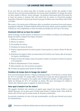 426 Prévention et contrôle des infections dans les centres de la petite enfance du Québec
LE LAVAGE DES MAINS
Si on veut laver ses mains sans aller au lavabo, on peut utiliser des produit à base
d’alcool. Leur activité antimicrobienne sur la peau étant immédiate, le lavage des mains
est donc rapide et efficace. Autre avantage: ces produits fournissent plus d’occasions de
se laver les mains et peuvent être très utiles lors de sorties ou d’activités pendant
lesquelles l’éducatrice ne peut pas laisser le groupe d’enfants sans surveillance aﬁn d’aller
au lavabo.
Par contre, si les mains sont visiblement sales, ces produits ne peuvent à eux seuls assurer
la propreté souhaitée. Il faudra d’abord utiliser des essuie-mains, puis les produits à base
d’alcool ou, tout simplement, se laver les mains au lavabo avec de l’eau et du savon.
Comment doit-on se laver les mains?
Avant le lavage, on doit enlever sa montre et, le cas échéant, ses bijoux. La technique de
lavage des mains comporte les étapes suivantes:
1. Enlever la montre;
2. Ouvrir le robinet;
3. Se mouiller les mains;
4. S’enduire les mains de savon;
5. Frotter vigoureusement les mains paume contre paume et, ensuite, frotter le dos des
mains;
6. Entrelacer les doigts et faire un mouvement de l’arrière vers l’avant, aﬁn de nettoyer
les espaces interdigitaux;
7. Frotter le bout des doigts contre les paumes comme un tournevis, frotter les pouces
et les poignets;
8. Rincer abondamment à l’eau courante;
9. Bien assécher avec des serviettes de papier;
10. Utiliser des papiers pour fermer le robinet.
Combien de temps dure le lavage des mains?
Si on suit la technique décrite ci-dessus, le frottage (étapes 5 à 8) devrait au moins durer
de 10 à 15 secondes. Ce temps suffit à éliminer de la peau les micro-organismes de la
ﬂore transitoire. Si la peau et les ongles sont visiblement souillés, on doit prolonger la
durée du frottage de 30 à 45 secondes au moins. On peut encourager les enfants à
chanter des chansons pour se rappeler la durée du lavage.
Avec quoi s’essuie-t-on les mains?
On suggère d’utiliser une serviette en papier pour essuyer les mains. Celle-ci a une
double fonction, car on peut aussi l’utiliser pour fermer le robinet après s’être séché les
mains, aﬁn d’éviter que les mains soient de nouveau contaminées.
La serviette commune en tissu n’est pas recommandée, car elle peut devenir une source
de contamination.
montage-xpd-02003 4/30/02 11:09 AM Page 426
 