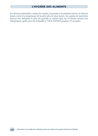 430 Prévention et contrôle des infections dans les centres de la petite enfance du Québec
L’HYGIÈNE DES ALIMENTS
Les aliments périssables, comme les viandes, le poisson et les produits laitiers, ne doivent
jamais rester à la température de la pièce plus de deux heures. Les surplus de nourriture
doivent être réfrigérés le plus tôt possible et utilisés dans les 24 heures suivant leur
réfrigération, après avoir été réchauffés à 74∞ C (165∞ F) pendant 15 secondes.
montage-xpd-02003 4/30/02 11:09 AM Page 430
 