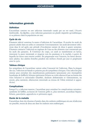Information générale
Déﬁnition
L’ascaridiase consiste en une infection intestinale causée par un ver rond, l’Ascaris
lumbricoïdes. Au Québec, cette infection parasitaire est plutôt importée qu’endémique,
et sa présence dans la population est rare.
Cycle de vie
L’humain infecté constitue la source d’infection de l’ascaridiase. Il excrète les œufs du
parasite adulte dans ses selles et contamine l’environnement. Les œufs deviennent infec-
tieux dans le sol après une période d’incubation variant de deux à quatre semaines.
L’humain contracte l’infection en ingérant de l’eau ou des aliments crus contaminés par
les œufs des parasites. À l’intérieur du corps, ces œufs se transforment en larves,
traversent la paroi intestinale et migrent vers les poumons et la trachée, à partir de
laquelle les larves sont ensuite avalées. En progressant vers l’intestin, les larves devien-
nent adultes. Les adultes femelles pondent des milliers d’œufs par jour et perpétuent
ainsi le cycle.
Tableau clinique
Les symptômes de l’ascaridiase varient selon l’intensité de l’infection. Dans la plupart
des cas, l’infection est banale et présente peu de symptômes cliniques. Une infection plus
intense peut entraîner des manifestations pulmonaires (pneumonie avec éosinophilie
[syndrome de Löffler]), biliaires (péritonite biliaire ou ictère obstructif par occlusion des
voies biliaires) et intestinales (diarrhée, douleurs abdominales et vomissements, ou
encore, plus rarement, obstruction intestinale au niveau de l’iléon terminal et appen-
dicite).
Complications
Lorsqu’il y a infection massive, l’ascaridiase peut entraîner les complications suivantes:
syndrome de Löffler, occlusion de l’intestin grêle et, plus rarement, ascaridiase hépato-
biliaire, pancréatite, appendicite et péritonite aiguë.
Durée de la maladie
L’ascaridiase dure des dizaines d’années dans des endroits endémiques où une réinfection
est possible, moins de deux ans dans les endroits non endémiques.
Chapitre 4 Les maladies infectieuses 45
ASCARIDIASE
montage-xpd-02003 4/30/02 11:08 AM Page 45
 