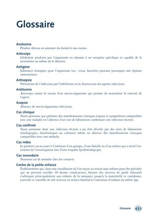 Glossaire 433
Glossaire
Anatoxine
Produit obtenu en ajoutant du formol à une toxine.
Anticorps
Globuline produite par l’organisme en réponse à un antigène spéciﬁque et capable de le
neutraliser ou même de le détruire.
Antigène
Substance étrangère pour l’organisme (ex.: virus, bactérie) pouvant provoquer une réponse
immunitaire.
Antisepsie
Prévention de l’infection par l’inhibition ou la destruction des agents infectieux.
Antitoxine
Anticorps contre la toxine d’un micro-organisme qui permet de neutraliser la toxicité de
l’agent.
Asepsie
Absence de micro-organisme infectieux.
Cas clinique
Toute personne qui présente des manifestations cliniques (signes et symptômes) compatibles
avec une maladie en l’absence d’un test de laboratoire conﬁrmant une infection récente.
Cas conﬁrmé
Toute personne dont une infection récente a pu être décelée par des tests de laboratoire
(sérologiques, biochimiques ou cultures) même en absence des manifestations cliniques
compatibles avec une maladie.
Cas index
Le premier cas ou sujet à l’intérieur d’un groupe, d’une famille ou d’un milieu qui a attiré l’at-
tention de l’investigateur lors d’une enquête épidémiologique.
Cas secondaire
Nouveau cas de maladie chez les contacts.
Centre de la petite enfance
Établissement qui, dans une installation où l’on reçoit au moins sept enfants pour des périodes
qui ne peuvent excéder 48 heures consécutives, fournit des services de garde éducatifs
s’adressant principalement aux enfants de la naissance jusqu’à la maternelle et coordonne,
surveille et contrôle de tels services en milieu familial à l’intention d’enfants du même âge.
montage-xpd-02003 4/30/02 11:09 AM Page 433
 