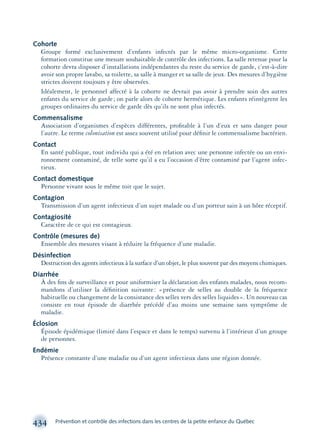 434 Prévention et contrôle des infections dans les centres de la petite enfance du Québec
Cohorte
Groupe formé exclusivement d’enfants infectés par le même micro-organisme. Cette
formation constitue une mesure souhaitable de contrôle des infections. La salle retenue pour la
cohorte devra disposer d’installations indépendantes du reste du service de garde, c’est-à-dire
avoir son propre lavabo, sa toilette, sa salle à manger et sa salle de jeux. Des mesures d’hygiène
strictes doivent toujours y être observées.
Idéalement, le personnel affecté à la cohorte ne devrait pas avoir à prendre soin des autres
enfants du service de garde; on parle alors de cohorte hermétique. Les enfants réintègrent les
groupes ordinaires du service de garde dès qu’ils ne sont plus infectés.
Commensalisme
Association d’organismes d’espèces différentes, proﬁtable à l’un d’eux et sans danger pour
l’autre. Le terme colonisation est assez souvent utilisé pour déﬁnir le commensalisme bactérien.
Contact
En santé publique, tout individu qui a été en relation avec une personne infectée ou un envi-
ronnement contaminé, de telle sorte qu’il a eu l’occasion d’être contaminé par l’agent infec-
tieux.
Contact domestique
Personne vivant sous le même toit que le sujet.
Contagion
Transmission d’un agent infectieux d’un sujet malade ou d’un porteur sain à un hôte réceptif.
Contagiosité
Caractère de ce qui est contagieux.
Contrôle (mesures de)
Ensemble des mesures visant à réduire la fréquence d’une maladie.
Désinfection
Destruction des agents infectieux à la surface d’un objet, le plus souvent par des moyens chimiques.
Diarrhée
À des ﬁns de surveillance et pour uniformiser la déclaration des enfants malades, nous recom-
mandons d’utiliser la déﬁnition suivante: «présence de selles au double de la fréquence
habituelle ou changement de la consistance des selles vers des selles liquides». Un nouveau cas
consiste en tout épisode de diarrhée précédé d’au moins une semaine sans symptôme de
maladie.
Éclosion
Épisode épidémique (limité dans l’espace et dans le temps) survenu à l’intérieur d’un groupe
de personnes.
Endémie
Présence constante d’une maladie ou d’un agent infectieux dans une région donnée.
montage-xpd-02003 4/30/02 11:09 AM Page 434
 
