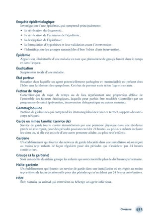 Glossaire 435
Enquête épidémiologique
Investigation d’une épidémie, qui comprend principalement:
• la vériﬁcation du diagnostic;
• la vériﬁcation de l’existence de l’épidémie;
• la description de l’épidémie;
• la formulation d’hypothèses et leur validation avant l’intervention;
• l’identiﬁcation des groupes susceptibles d’être l’objet d’une intervention.
Épidémie
Apparition inhabituelle d’une maladie en tant que phénomène de groupe limité dans le temps
et dans l’espace.
Éradication
Suppression totale d’une maladie.
État porteur
Situation dans laquelle un agent potentiellement pathogène et transmissible est présent chez
l’hôte sans lui donner des symptômes. Cet état de porteur varie selon l’agent en cause.
Facteur de risque
Caractéristique de sujet, de temps ou de lieu représentant une proportion déﬁnie de
l’ensemble des facteurs étiologiques, laquelle peut parfois être modiﬁée (contrôlée) par un
programme de santé (prévention, intervention thérapeutique ou autres mesures).
Gammaglobuline
Portion de globulines qui comprend les immunoglobulines (voir ce terme), supports des anti-
corps sériques.
Garde en milieu familial (service de)
Service de garde fourni contre rémunération par une personne physique dans une résidence
privée où elle reçoit, pour des périodes pouvant excéder 24 heures, au plus six enfants incluant
les siens ou, si elle est assistée d’une autre personne adulte, au plus neuf enfants.
Garderie
Un établissement qui fournit des services de garde éducatifs dans une installation où on reçoit
au moins sept enfants de façon régulière pour des périodes qui n’excèdent pas 24 heures
consécutives.
Groupe (à la garderie)
Sont considérés du même groupe les enfants qui sont ensemble plus de dix heures par semaine.
Halte-garderie
Un établissement qui fournit un service de garde dans une installation où on reçoit au moins
sept enfants de façon occasionnelle pour des périodes qui n’excèdent pas 24 heures consécutives.
Hôte
Être humain ou animal qui entretient ou héberge un agent infectieux.
montage-xpd-02003 4/30/02 11:09 AM Page 435
 