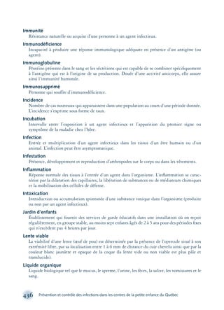 436 Prévention et contrôle des infections dans les centres de la petite enfance du Québec
Immunité
Résistance naturelle ou acquise d’une personne à un agent infectieux.
Immunodéﬁcience
Incapacité à produire une réponse immunologique adéquate en présence d’un antigène (ou
agent).
Immunoglobuline
Protéine présente dans le sang et les sécrétions qui est capable de se combiner spéciﬁquement
à l’antigène qui est à l’origine de sa production. Douée d’une activité anticorps, elle assure
ainsi l’immunité humorale.
Immunosupprimé
Personne qui souffre d’immunodéﬁcience.
Incidence
Nombre de cas nouveaux qui apparaissent dans une population au cours d’une période donnée.
L’incidence s’exprime sous forme de taux.
Incubation
Intervalle entre l’exposition à un agent infectieux et l’apparition du premier signe ou
symptôme de la maladie chez l’hôte.
Infection
Entrée et multiplication d’un agent infectieux dans les tissus d’un être humain ou d’un
animal. L’infection peut être asymptomatique.
Infestation
Présence, développement et reproduction d’arthropodes sur le corps ou dans les vêtements.
Inﬂammation
Réponse normale des tissus à l’entrée d’un agent dans l’organisme. L’inﬂammation se carac-
térise par la dilatation des capillaires, la libération de substances ou de médiateurs chimiques
et la mobilisation des cellules de défense.
Intoxication
Introduction ou accumulation spontanée d’une substance toxique dans l’organisme (produite
ou non par un agent infectieux).
Jardin d’enfants
Établissement qui fournit des services de garde éducatifs dans une installation où on reçoit
régulièrement, en groupe stable, au moins sept enfants âgés de 2 à 5 ans pour des périodes ﬁxes
qui n’excèdent pas 4 heures par jour.
Lente viable
La viabilité d’une lente (œuf de pou) est déterminée par la présence de l’opercule situé à son
extrémité libre, par sa localisation entre 1 à 6 mm de distance du cuir chevelu ainsi que par la
couleur blanc jaunâtre et opaque de la coque (la lente vide ou non viable est plus pâle et
translucide).
Liquide organique
Liquide biologique tel que le mucus, le sperme, l’urine, les fèces, la salive, les vomissures et le
sang.
montage-xpd-02003 4/30/02 11:09 AM Page 436
 