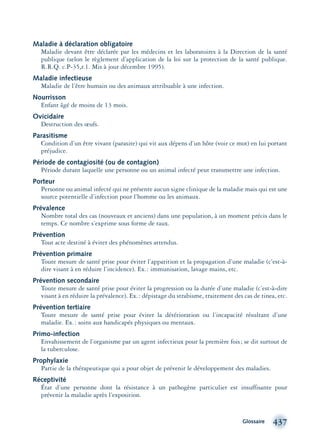 Glossaire 437
Maladie à déclaration obligatoire
Maladie devant être déclarée par les médecins et les laboratoires à la Direction de la santé
publique (selon le règlement d’application de la loi sur la protection de la santé publique.
R.R.Q. c.P-35,r.1. Mis à jour décembre 1995).
Maladie infectieuse
Maladie de l’être humain ou des animaux attribuable à une infection.
Nourrisson
Enfant âgé de moins de 13 mois.
Ovicidaire
Destruction des œufs.
Parasitisme
Condition d’un être vivant (parasite) qui vit aux dépens d’un hôte (voir ce mot) en lui portant
préjudice.
Période de contagiosité (ou de contagion)
Période durant laquelle une personne ou un animal infecté peut transmettre une infection.
Porteur
Personne ou animal infecté qui ne présente aucun signe clinique de la maladie mais qui est une
source potentielle d’infection pour l’homme ou les animaux.
Prévalence
Nombre total des cas (nouveaux et anciens) dans une population, à un moment précis dans le
temps. Ce nombre s’exprime sous forme de taux.
Prévention
Tout acte destiné à éviter des phénomènes attendus.
Prévention primaire
Toute mesure de santé prise pour éviter l’apparition et la propagation d’une maladie (c’est-à-
dire visant à en réduire l’incidence). Ex.: immunisation, lavage mains, etc.
Prévention secondaire
Toute mesure de santé prise pour éviter la progression ou la durée d’une maladie (c’est-à-dire
visant à en réduire la prévalence). Ex.: dépistage du strabisme, traitement des cas de tinea, etc.
Prévention tertiaire
Toute mesure de santé prise pour éviter la détérioration ou l’incapacité résultant d’une
maladie. Ex.: soins aux handicapés physiques ou mentaux.
Primo-infection
Envahissement de l’organisme par un agent infectieux pour la première fois; se dit surtout de
la tuberculose.
Prophylaxie
Partie de la thérapeutique qui a pour objet de prévenir le développement des maladies.
Réceptivité
État d’une personne dont la résistance à un pathogène particulier est insuffisante pour
prévenir la maladie après l’exposition.
montage-xpd-02003 4/30/02 11:09 AM Page 437
 