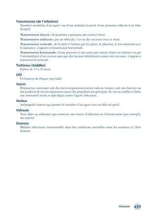 Glossaire 439
Transmission (de l’infection)
Transfert immédiat d’un agent (ou d’une maladie) à partir d’une personne infectée à un hôte
réceptif.
Transmission directe: de personne à personne par contact étroit.
Transmission indirecte: par un véhicule, l’air ou des vecteurs (voir ce mot).
Transmission verticale: de la mère à l’enfant par les gènes, le placenta, le lait maternel ou à
la naissance; s’oppose à transmission horizontale.
Transmission horizontale: d’une personne à une autre par contact direct ou indirect ou par
l’intermédiaire d’un vecteur sans que des facteurs héréditaires soient mis en cause; s’oppose à
transmission verticale.
Trottineur (toddler)
Enfant de 13 à 36 mois.
UDI
Utilisateur de drogue injectable.
Vaccin
Préparation contenant soit des micro-organismes entiers tués ou vivants, soit une fraction ou
des produits de micro-organismes ayant des propriétés antigéniques. Le vaccin confère à l’hôte
une immunité active et spéciﬁque contre l’agent infectieux.
Vecteur
Arthropode (insecte qui permet le transfert d’un agent vers un hôte réceptif).
Véhicule
Tout objet ou substance qui constitue une source d’infection ou d’intoxication (par exemple,
des jouets).
Zoonose
Maladie infectieuse transmissible dans des conditions naturelles entre les animaux et l’être
humain.
montage-xpd-02003 4/30/02 11:09 AM Page 439
 