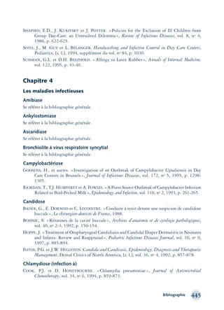 SHAPIRO, E.D., J. KURITSKY et J. POTTER. «Policies for the Exclusion of Ill Children from
Group Day-Care: an Unresolved Dilemma», Review of Infectious Diseases, vol. 8, no 4,
1986, p. 622-625.
SOTO, J., M. GUY et L. BÉLANGER. Handwashing and Infection Control in Day Care Centers,
Pediatrics, [s. l.], 1994, supplément du vol. no 84, p. 1030.
SUSSMAN, G.L. et D.H. BEEZHOLD. «Allergy to Latex Rubber», Annals of Internal Medicine,
vol. 122, 1995, p. 43-46.
Chapitre 4
Les maladies infectieuses
Amibiase
Se référer à la bibliographie générale.
Ankylostomiase
Se référer à la bibliographie générale.
Ascaridiase
Se référer à la bibliographie générale.
Bronchiolite à virus respiratoire syncytial
Se référer à la bibliographie générale.
Campylobactériose
GOOSENS, H., et autres. «Investigation of an Outbreak of Campylobacter Upsaliensis in Day
Care Centers in Brussels», Journal of Infectious Diseases, vol. 172, no 5, 1995, p. 1298-
1305.
RIORDAN, T., T.J. HUMPHREY et A. FOWLES. «A Point Source Outbreak of Campylobacter Infection
Related to Bird-Pecked Milk», Epidemiology and Infection, vol. 110, no 2, 1993, p. 261-265.
Candidose
BADER, G., E. DORNOIS et C. LECOINTRE. «Conduite à tenir devant une suspicion de candidose
buccale», Le chirurgien-dentiste de France, 1988.
BOISNIC, S. «Kératoses de la cavité buccale», Archives d’anatomie et de cytologie pathologiques,
vol. 40, no 2-3, 1992, p. 150-154.
HOPPE, J. «Treatment of Oropharyngeal Candidiasis and Candidal Diaper Dermatitis in Neonates
and Infants: Review and Reappraisal», Pediatric Infectious Diseases Journal, vol. 16, no 9,
1997, p. 885-894.
FOTOS, P.G. et J.W. HELLSTEIN. Candida and Candisosis, Epidemiology, Diagnosis and Therapeutic
Management, Dental Clinics of North America, [s. l.], vol. 36, no 4, 1992, p. 857-878.
Chlamydiose (infection à)
COOK, P.J. et D. HONEYBOURNE. «Chlamydia pneumoniae», Journal of Antimicrobial
Chemotherapy, vol. 34, no 6, 1994, p. 859-873.
Bibliographie 445
montage-xpd-02003 4/30/02 11:09 AM Page 445
 