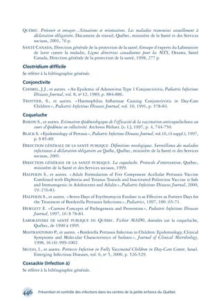 QUÉBEC. Prévenir et enrayer…Situations et orientations. Les maladies transmises sexuellement à
déclaration obligatoire, Document de travail, Québec, ministère de la Santé et des Services
sociaux, 2001, 76 p.
SANTÉ CANADA, Direction générale de la protection de la santé, Groupe d’experts du Laboratoire
de lutte contre la maladie, Lignes directrices canadiennes pour les MTS, Ottawa, Santé
Canada, Direction générale de la protection de la santé, 1998, 277 p.
Clostridium difficile
Se référer à la bibliographie générale.
Conjonctivite
CHOMEL, J.J., et autres. «An Epidemic of Adenovirus Type 1 Conjunctivitis, Pediatric Infectious
Diseases Journal, vol. 8, no 12, 1989, p. 884-886.
TROTTIER, S., et autres. «Haemophilus Inﬂuenzae Causing Conjunctivitis in Day-Care
Children», Pediatric Infectious Diseases Journal, vol. 10, 1991, p. 578-84.
Coqueluche
BARON S., et autres. Estimation épidémiologique de l’efficacité de la vaccination anticoquelucheuse au
cours d’épidémies en collectivité. Archives Pédiatr. [s. l.], 1997, p. 4, 744-750.
BLACK S. «Epidemiology of Pertusis», Pediatric Infectious Diseases Journal, vol.16, (4 suppl.), 1997,
p. S 85-89.
DIRECTION GÉNÉRALE DE LA SANTÉ PUBLIQUE. Déﬁnitions nosologiques. Surveillance des maladies
infectieuses à déclaration obligatoire au Québec, Québec, ministère de la Santé et des Services
sociaux, 2001.
DIRECTION GÉNÉRALE DE LA SANTÉ PUBLIQUE. La coqueluche. Protocole d’intervention, Québec,
ministère de la Santé et des Services sociaux, 1999.
HALPERIN S., et autres. «Adult Formulation of Five Component Acellular Pertussis Vaccine
Combined with Diphteria and Tetanus Toxoids and Inactivated Poliovirus Vaccine is Safe
and Immunogenic in Adolescents and Adults», Pediatric Infectious Diseases Journal, 2000,
19:276-83.
HALPERIN S., et autres. «Seven Days of Erythromycin Estolate is as Effective as Forteen Days for
the Treatment of Bordetella Pertussis Infections», Pediatrics, 1997, 100 :65-71.
HEWLETT E. «Current Concepts of Pathogenesis and Prevention», Pediatric Infectious Diseases
Journal, 1997, 16:S 78-84.
LABORATOIRE DE SANTÉ PUBLIQUE DU QUÉBEC. Fichier MADO, données sur la coqueluche,
Québec, de 1990 à 1995.
MASTRANTONIO P., et autres. «Bordetella Pertussis Infection in Children: Epidemiology, Clinical
Symptoms and Molecular Characteristics of Isolates», Journal of Clinical Microbiology,
1998, 36 (4):999-1002.
SRUGO, I., et autres. Pertussis Infection in Fully Vaccinated Children in Day-Care Center, Israel.
Emerging Infectious Diseases, vol. 6, no 5, 2000, p. 526-529.
Coxsackie (Infection à)
Se référer à la bibliographie générale.
446 Prévention et contrôle des infections dans les centres de la petite enfance du Québec
montage-xpd-02003 4/30/02 11:09 AM Page 446
 