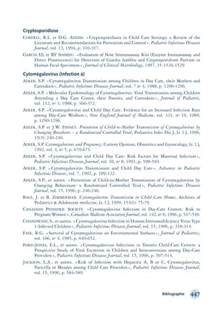 Cryptosporidiose
CORDELL, R.L. et D.G. ADDISS. «Cryptosporidiasis in Child Care Settings: a Review of the
Literature and Recommendations for Prevention and Control», Pediatric Infectious Diseases
Journal, vol. 13, 1994, p. 310-317.
GARCIA LS, et RY SHIMIZU. «Evaluation of Nine Immunoassay Kits (Enzyme Immunoassay and
Direct Fluorescence) for Detection of Giardia Iamblia and Cryptosporidium Parvum in
Human Fecal Specimens», Journal of Clinical Microbiology, 1997, 35:1526-1529.
Cytomégalovirus (Infection à)
ADLER, S.P. «Cytomegalovirus Transmission among Children in Day Care, their Mothers and
Caretakers», Pediatric Infectious Diseases Journal, vol. 7 no 4, 1988, p. 1290-1296.
ADLER, S.P. «Molecular Epidemiology of Cytomegalovirus: Viral Transmission among Children
Attending a Day Care Center, their Parents, and Caretakers», Journal of Pediatric,
vol. 112, no 3, 1988, p. 366-372.
ADLER, S.P. «Cytomegalovirus and Child Day Care. Evidence for an Increased Infection Rate
among Day-Care Workers», New England Journal of Medicine, vol. 321, no 19, 1989,
p. 1290-1296.
ADLER, S.P. et J.W. FINNEY. Prevention of Child-to-Mother Transmission of Cytomegalovirus by
Changing Bevahiors – a Randomized Controlled Trial, Pediatrics Infec Dis J, [s. l.], 1996,
15(3):240-246.
ADLER, S.P. Cytomegalovirus and Pregnancy, Current Opinion, Obstetrics and Gynocology, [s. l.],
1992, vol. 4, no 5, p. 670-675.
ADLER, S.P. «Cytomegalovirus and Child Day Care: Risk Factors for Maternal Infection»,
Pediatric Infectious Diseases Journal, vol. 10, no 8, 1991, p. 590-594.
ADLER, S.P. «Cytomegalovirus Transmission and Child Day Care», Advances in Pediatric
Infectious Diseases, vol. 7, 1992, p. 109-122.
ADLER, S.P., et autres. «Prevention of Child-to-Mother Transmission of Cytomegalovirus by
Changing Behaviours: a Randomized Controlled Trial», Pediatric Infectious Diseases
Journal, vol. 15, 1996, p. 240-246.
BALE, J. et B. ZIMMERMAN. Cytomegalovirus Transmission in Child Care Homes, Archives of
Pediatrics & Adolescent medicine, [s. l.], 1999, 153(1):75-79.
CANADIAN PEDIATRIC SOCIETY. «Cytomegalovirus Infection in Day-Care Centers: Risk to
Pregnant Women», Canadian Medicine Association Journal, vol. 142, no 6, 1996, p. 547-549.
CHANDWANI, S., et autres. «Cytomegalovirus Infection in Human Immunodiﬁciency Virus Type
1-Infected Children», Pediatric Infectious Diseases Journal, vol. 15, 1996, p. 310-314.
FAIX, R.G. «Survival of Cytomegalovirus on Environmental Surfaces», Journal of Pediatrics,
vol. 106, no 4, 1985, p. 649-652.
FORD-JONES, E.L., et autres. «Cytomegalovirus Infections in Toronto Child-Care Centers: a
Prospective Study of Viral Excretion in Children and Seroconversion among Day-Care
Providers», Pediatric Infectious Diseases Journal, vol. 15, 1996, p. 507-514.
JACKSON, L.A., et autres. «Risk of Infection with Hepatitis A, B or C, Cytomegalovirus,
Varicella or Measles among Child Care Providers», Pediatric Infectious Diseases Journal,
vol. 15, 1996, p. 584-589.
Bibliographie 447
montage-xpd-02003 4/30/02 11:09 AM Page 447
 