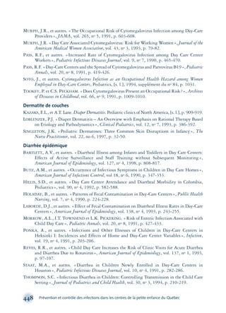 MURPH, J.R., et autres. «The Occupational Risk of Cytomegalovirus Infection among Day-Care
Providers», JAMA, vol. 265, no 5, 1991, p. 603-608.
MURPH, J.R. «Day Care Associated Cytomegalovirus: Risk for Working Women», Journal of the
American Medical Women Association, vol. 43, no 3, 1993, p. 79-82.
PASS, R.F., et autres. «Increased Rate of Cytomegalovirus Infection among Day Care Center
Workers», Pediatric Infectious Diseases Journal, vol. 9, no 7, 1990, p. 465-470.
PASS, R.F. «Day-Care Centers and the Spread of Cytomegalovirus and Parvovirus B19», Pediatric
Annals, vol. 20, no 8, 1991, p. 419-426.
SOTO, J., et autres. Cytomegalovirus Infection as an Occupational Health Hazard among Women
Employed in Day-Care Centers, Pediatrics, [s. l.], 1994, supplément du no 84, p. 1031.
TOOKEY, P. et C.S. PECKHAM. «Does Cytomegalovirus Present an Occupational Risk?», Archives
of Diseases in Childhood, vol. 66, no 9, 1991, p. 1009-1010.
Dermatite de couches
KAZAKS, E.L., et A.T. Lane. Diaper Dermatitis. Pediatric clinics of North America, [s. l.], p. 909-919.
LOBLENZER, P.J. «Diaper Dermatitis – An Overview with Emphasis on Rational Therapy Based
on Etiology and Pathodynamics», Clinical Pediatrics, vol. 12, no 7, 1993, p. 386-392.
SINGLETON, J.K. «Pediatric Dermatoses: Three Common Skin Disruptions in Infancy», The
Nurse Practitioner, vol. 22, no 6, 1997, p. 32-50.
Diarrhée épidémique
BARTLETT, A.V., et autres. «Diarrheal Illness among Infants and Toddlers in Day Care Centers:
Effects of Active Surveillance and Staff Training without Subsequent Monitoring»,
American Journal of Epidemiology, vol. 127, no 4, 1998, p. 808-817.
BUTZ, A.M., et autres. «Occurrence of Infectious Symptoms in Children in Day Care Homes»,
American Journal of Infections Control, vol 18, no 6, 1990, p. 347-353.
HILLIS, S.D., et autres. «Day Care Center Attendance and Diarrheal Morbidity in Colombia,
Pediatrics», vol. 90, no 4, 1992, p. 582-588.
HOLADAY, B., et autres. «Patterns of Fecal Contamination in Day-Care Centers», Public Health
Nursing, vol. 7, no 4, 1990, p. 224-228.
LABORDE, D.J., et autres. «Effect of Fecal Contamination on Diarrheal Illness Rates in Day-Care
Centers», American Journal of Epidemiology, vol. 138, no 4, 1993, p. 243-255.
MORROW, A.L., I.T. TOWNSEND et L.K. PICKERING. «Risk of Enteric Infection Associated with
Child Day Care», Pediatric Annals, vol. 20, no 8, 1991, p. 427-433.
PONKA, A., et autres. «Infections and Other Illnesses of Children in Day-Care Centers in
Heksinki I: Incidences and Effects of Home and Day-Care Center Variables», Infection,
vol. 19, no 4, 1991, p. 203-206.
REVES, R.R., et autres. «Child Day Care Increases the Risk of Clinic Visits for Acute Diarrhea
and Diarrhea Due to Rotavirus», American Journal of Epidemiology, vol. 137, no 1, 1993,
p. 97-107.
STAAT, M.A., et autres. «Diarrhea in Children Newly Enrolled in Day-Care Centers in
Houston», Pediatric Infectious Diseases Journal, vol. 10, no 4, 1991, p. 282-286.
THOMPSON, S.C. «Infectious Diarrhea in Children: Controlling Transmission in the Child Care
Setting», Journal of Pediatrics and Child Health, vol. 30, no 3, 1994, p. 210-219.
448 Prévention et contrôle des infections dans les centres de la petite enfance du Québec
montage-xpd-02003 4/30/02 11:09 AM Page 448
 