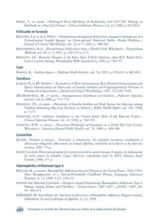 SEEMA, S., et autres. «Prolonged Fecal Shedding of Escherichia Coli 0157:H7 During an
Outbreak at a Day Care Center», Clinical Infectious Diseases, vol. 23, 1996, p. 835-836.
Folliculite et furoncle
BOTTONE, E.J. et A.A. PEREZ. «Pseudomonas Aeruginosa Folliculitis Acquired through use of a
Contaminated Loofah Sponge: an Unrecognized Potential Public Health Problem»,
Journal of Clinical Microbiology, vol. 31, no 3, 1993, p. 480-483.
BREITENBACH, R.A. «Pseudomonas Folliculitis from a Health Club Whirlpool», Postgraduate
Medicine, vol. 90, no 3, 1991, p. 169-170 et 173.
BARTLETT, J.G. Bacterial Diseases of the Skin: Hair Follicle Infections, dans R.E. Rakel (Ed.),
Conn’s current therapy, Philadelphie W.B. Saunders Co, 1992, p. 756-757.
Gale
BARBER, K. «Scabies-Again», Medicine North America, vol. 18, 1995, p. 639-641 et 683-684.
Giardiase
GARCIA LS, et RY SHIMIZU. «Evaluation of Nine Immunoassay Kits (Enzyme Immunoassay and
Direct Fluorescence) for Detection of Giardia Iamblia and Cryptosporidium Parvum in
Human Fecal Specimens», Journal of Clinical Microbiology, 1997, 35:1526-1529.
ISH-HOROWICZ, M., et autres. «Asymptomatic Giardiasis in Children», Pediatric Infectious
Journal, vol. 8, 1989, p. 773-779.
NOVOTNY, T.E., et autres. «Prevalence of Giardia Iamblia and Risk Factors for Infection among
Children Attending Day-Care Facilities in Denver», Public Health Report, vol. 105, 1990,
p. 72-75.
OVERTURF, G.D. «Endemic Giardiasis in the United States: Role of the Daycare Center»,
Clinical Infectious Diseases, vol. 18, 1994, p. 764-765.
STEKETEE, R.W., et autres. «Recurrent Outbreaks of Giardiasis in a Child Day Care Center,
Wisconcin», American Journal Public Health, vol. 79, 1989, p. 485-490.
Gonorrhée
QUÉBEC. Prévenir et enrayer… Situations et orientations. Les maladies transmises sexuellement à
déclaration obligatoire, Document de travail, Québec, ministère de la Santé et des Services
sociaux, 2001, 76 p.
SANTÉ CANADA, Direction générale de la protection de la santé, Groupe d’experts du Laboratoire
de lutte contre la maladie, Lignes directrices canadiennes pour les MTS, Ottawa, Santé
Canada, 1998, 277 p.
Hæmophilus inﬂuenzæ type b
BISGARD, K., et autres. Haemophilus Inﬂuenzae Invasive Disease in the United States, 1994-1995:
Near Disappearance of a Vaccine-Preventable Childhood Disease, Emerging Infectious
Diseases, [s. l.], 1998, 4 (2): 229-237.
CENTER FOR DISEASES CONTROL. «Progress toward Eliminating Haemophilus Inﬂuenzae Type b
Disease among Infants and Children – United States, 1987-1997», JAMA, 1999, 281
(5):409-412.
LORANGE, M. Surveillance des infections envahissantes à Hæmophilus inﬂuenzæ, Rapport annuel,
Laboratoire de santé publique du Québec, [s. l.], 1999.
450 Prévention et contrôle des infections dans les centres de la petite enfance du Québec
montage-xpd-02003 4/30/02 11:09 AM Page 450
 