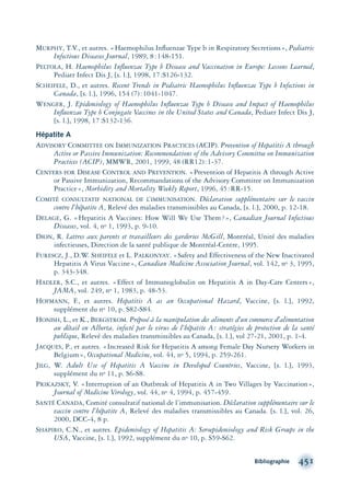 MURPHY, T.V., et autres. «Haemophilus Inﬂuenzae Type b in Respiratory Secretions», Pediatric
Infectious Diseases Journal, 1989, 8:148-151.
PELTOLA, H. Haemophilus Inﬂuenzae Type b Disease and Vaccination in Europe: Lessons Learned,
Pediatr Infect Dis J, [s. l.], 1998, 17:S126-132.
SCHEIFELE, D., et autres. Recent Trends in Pediatric Haemophilus Inﬂuenzae Type b Infections in
Canada, [s. l.], 1996, 154 (7):1041-1047.
WENGER, J. Epidemiology of Haemophilus Inﬂuenzae Type b Disease and Impact of Haemophilus
Inﬂuenzae Type b Conjugate Vaccines in the United States and Canada, Pediatr Infect Dis J,
[s. l.], 1998, 17:S132-136.
Hépatite A
ADVISORY COMMITTEE ON IMMUNIZATION PRACTICES (ACIP). Prevention of Hepatitis A through
Active or Passive Immunization: Recommendations of the Advisory Committee on Immunization
Practices (ACIP), MMWR, 2001, 1999, 48 (RR12):1-37.
CENTERS FOR DISEASE CONTROL AND PREVENTION. «Prevention of Hepatitis A through Active
or Passive Immunization, Recommandations of the Advisory Commitee on Immunization
Practice», Morbidity and Mortality Weekly Report, 1996, 45:RR-15.
COMITÉ CONSULTATIF NATIONAL DE L’IMMUNISATION. Déclaration supplémentaire sur le vaccin
contre l’hépatite A, Relevé des maladies transmissibles au Canada, [s. l.], 2000, p. 12-18.
DELAGE, G. «Hepatitis A Vaccines: How Will We Use Them?», Canadian Journal Infectious
Diseases, vol. 4, no 1, 1993, p. 9-10.
DION, R. Lettres aux parents et travailleurs des garderies McGill, Montréal, Unité des maladies
infectieuses, Direction de la santé publique de Montréal-Centre, 1995.
FURESCZ, J., D.W. SHEIFELE et L. PALKONYAY. «Safety and Effectiveness of the New Inactivated
Hepatitis A Virus Vaccine», Canadian Medicine Association Journal, vol. 142, no 3, 1995,
p. 343-348.
HADLER, S.C., et autres. «Effect of Immunoglobulin on Hepatitis A in Day-Care Centers»,
JAMA, vol. 249, no 1, 1983, p. 48-53.
HOFMANN, F., et autres. Hepatitis A as an Occupational Hazard, Vaccine, [s. l.], 1992,
supplément du no 10, p. S82-S84.
HONISH, L., et K., BERGSTROM. Préposé à la manipulation des aliments d’un commerce d’alimentation
au détail en Alberta, infecté par le virus de l’hépatite A: stratégies de protection de la santé
publique, Relevé des maladies transmissibles au Canada, [s. l.], vol 27-21, 2001, p. 1-4.
JACQUES, P., et autres. «Increased Risk for Hepatitis A among Female Day Nursery Workers in
Belgium», Occupational Medicine, vol. 44, no 5, 1994, p. 259-261.
JILG, W. Adult Use of Hepatitis A Vaccine in Developed Countries, Vaccine, [s. l.], 1993,
supplément du no 11, p. S6-S8.
PRIKAZSKY, V. «Interruption of an Outbreak of Hepatitis A in Two Villages by Vaccination»,
Journal of Medicine Virology, vol. 44, no 4, 1994, p. 457-459.
SANTÉ CANADA, Comité consultatif national de l’immunisation. Déclaration supplémentaire sur le
vaccin contre l’hépatite A, Relevé des maladies transmissibles au Canada. [s. l.], vol. 26,
2000, DCC-4, 8 p.
SHAPIRO, C.N., et autres. Epidemiology of Hepatitis A: Seroepidemiology and Risk Groups in the
USA, Vaccine, [s. l.], 1992, supplément du no 10, p. S59-S62.
Bibliographie 451
montage-xpd-02003 4/30/02 11:09 AM Page 451
 