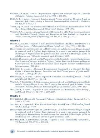 SHAPIRO, C.N. et S.C. HADLER. «Signiﬁcance of Hepatitis in Children in Day Care», Seminars
of Pediatrics Infectious Diseases, vol. 1, no 2, 1990, p. 270-279.
STAES, C. J., et autres. «Sources of Infection among Persons with Acute Hepatitis A and no
Identiﬁed Risk Factors during a Sustained Community-Wide Outbreak», Pediatrics,
vol. 106, no 4, 2000, 7 p.
TILZEY, A.J. «Clinical Trial with Inactivated Hepatitis A Vaccine and Recommendations for Its
Use», British Medical Journal, vol. 304, no 6837, 1992, p. 1272-1276.
VERNON, A.A., et autres. «A Large Outbreak of Hepatitis A in a Day-Care Center: Association
with Non-Toilet-Trained Children and Persistence of IgM Antibody to Hepatitis A
Virus», American Journal of Epidemiology, vol. 115, no 3, 1982, p. 325-331.
Hépatite B
DESEDA, C., et autres. «Hepatitis B Virus Transmission between a Child and Staff Member at a
Day-Care Center», Pediatric Infectious Disease Journal, vol. 13 (a), 1994, p. 828-829.
DIRECTION DE LA SANTÉ PUBLIQUE DE LA MONTERÉGIE. Les maladies transmissibles par le sang et
les services de garde à l’enfance, Régie régionale de la santé et des services sociaux de la
Montérégie et Regroupement des garderies sans but lucratif de la Montérégie, publié en
collaboration avec l’Office des services de garde à l’enfance, 1995.
LAMBERT, D., et autres. Avis de santé publique sur le contrôle des maladies transmissibles par le sang
dans le contexte d’un service de garde à l’enfance, Québec, Direction de la santé publique et
Comité provincial des maladies infectieuses en service de garde, ministère de la Santé et des
Services sociaux, 1994, 92 p.
MCINTOSH, E., et autres. «Horizontal Transmission of Hepatitis B in a Children’s Day-Care
Center: a Preventable Event», Australian and New Zealand journal of public health,
vol. 21, no 7, 1997, p. 791-792.
SODERSTROM, A., et autres. «Chronic Hepatitis B in Children in Gothenburg, Sweden», Scand J
Infect Dis, vol. 31, 1999, p. 109-114.
VENNE, S., P. ROBILLARD et É. ROY. Annexe au document: Avis de santé publique sur le contrôle des
maladies transmissibles par le sang, dans le contexte d’un service de garde à l’enfance. Section
travailleurs, Montréal, Direction de la santé publique de Montréal-Centre, 1997, 21 p.
WILLIAMS, I., et autres. «Hepatitis B Virus Transmission in a Elementary School Setting»,
JAMA, vol. 278, no 24, 24 1997, p. 2167-2169.
Hépatite C
CUTHBERT, J.A. «Hepatitis C: Progress and Problems», Clinical Microbiology Review, vol. 7, no 4,
1994, p. 505-532.
SHERMAN, M. «Hepatitis C: What You and Your Patient Should Know», The Canadian Journal
of CME, 1995, p. 47-59.
DIRECTION DE LA SANTÉ PUBLIQUE DE LA MONTÉRÉGIE. Les maladies transmissibles par le sang et
les services de garde à l’enfance, Régie régionale de la santé et des services sociaux de la
Montérégie et Regroupement des garderies sans but lucratif de la Montérégie, publié en
collaboration avec l’Office des services de garde à l’enfance, 1995.
DUSHEIKO, G.M., M. SMITH et P.J. SCHEUER. «Hepatitis C Virus Transmitted by Human Bite»,
The Lancet, vol. 336, 1990, p. 503-504.
452 Prévention et contrôle des infections dans les centres de la petite enfance du Québec
montage-xpd-02003 4/30/02 11:09 AM Page 452
 