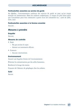Chapitre 4 Les maladies infectieuses 47
ASCARIDIASE
Particularités associées au service de garde
Au Québec, l’environnement extérieur des services de garde ne pose qu’un risque
minime de transmission. Dans les endroits endémiques, ce risque est plus élevé parce
que l’ascaridiase peut être contractée à partir d’un sol contaminé (ex.: carré de sable,
terre, eau).
Particularités associées à la femme enceinte
Aucune.
Mesures à prendre
Enquête
Aucune.
Mesures de contrôle
• Sujet
– Ne pas exclure le sujet.
– Assurer un traitement efficace.
• Contacts
– Aucune intervention.
Environnement
Assurer une hygiène étroite de l’environnement.
Éliminer la contamination par des selles humaines.
Renforcer le lavage des mains.
S’assurer de l’absence de géophagie chez les enfants.
Suivi
Aucun.
montage-xpd-02003 4/30/02 11:08 AM Page 47
 