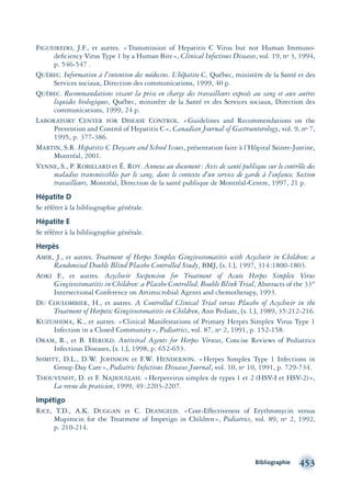 Bibliographie 453
FIGUEIREDO, J.F., et autres. «Transmission of Hepatitis C Virus but not Human Immuno-
deﬁciency Virus Type 1 by a Human Bite», Clinical Infectious Diseases, vol. 19, no 3, 1994,
p. 546-547 .
QUÉBEC. Information à l’intention des médecins. L’hépatite C, Québec, ministère de la Santé et des
Services sociaux, Direction des communications, 1999, 40 p.
QUÉBEC. Recommandations visant la prise en charge des travailleurs exposés au sang et aux autres
liquides biologiques, Québec, ministère de la Santé et des Services sociaux, Direction des
communications, 1999, 24 p.
LABORATORY CENTER FOR DISEASE CONTROL. «Guidelines and Recommendations on the
Prevention and Control of Hepatitis C», Canadian Journal of Gastroenterology, vol. 9, no 7,
1995, p. 377-386.
MARTIN, S.R. Hepatitis C Daycare and School Issues, présentation faite à l’Hôpital Sainte-Justine,
Montréal, 2001.
VENNE, S., P. ROBILLARD et É. ROY. Annexe au document: Avis de santé publique sur le contrôle des
maladies transmissibles par le sang, dans le contexte d’un service de garde à l’enfance. Section
travailleurs, Montréal, Direction de la santé publique de Montréal-Centre, 1997, 21 p.
Hépatite D
Se référer à la bibliographie générale.
Hépatite E
Se référer à la bibliographie générale.
Herpès
AMIR, J., et autres. Treatment of Herpes Simplex Gingivostomatitis with Acyclovir in Children: a
Randomised Double Blind Placebo Controlled Study, BMJ, [s. l.], 1997, 314:1800-1803.
AOKI F., et autres. Acyclovir Suspension for Treatment of Acute Herpes Simplex Virus
Gingivostomatitis in Children: a Placebo Controlled, Bouble Blink Trial, Abstracts of the 33th
Intersectional Conference on Artimicrobial Agents and chemotherapy, 1993.
DU COULOMBIER, H., et autres. A Controlled Clinical Trial versus Placebo of Acyclovir in the
Treatment of Herpetic Gingivostomatitis in Children, Ann Pediate, [s. l.], 1989, 35:212-216.
KUZUSHIMA, K., et autres. «Clinical Manifestations of Primary Herpes Simplex Virus Type 1
Infection in a Closed Community», Pediatrics, vol. 87, no 2, 1991, p. 152-158.
ORAM, R., et B. HEROLD. Antiviral Agents for Herpes Viruses, Concise Reviews of Pediatrics
Infectious Diseases, [s. l.], 1998, p. 652-653.
SHMITT, D.L., D.W. JOHNSON et F.W. HENDERSON. «Herpes Simplex Type 1 Infections in
Group Day Care», Pediatric Infectious Diseases Journal, vol. 10, no 10, 1991, p. 729-734.
THOUVENOT, D. et F. NAJIOULLAH. «Herpesvirus simplex de types 1 et 2 (HSV-I et HSV-2)»,
La revue du praticien, 1999, 49:2203-2207.
Impétigo
RICE, T.D., A.K. DUGGAN et C. DEANGELIS. «Cost-Effectiveness of Erythromycin versus
Mupirocin for the Treatment of Impetigo in Children», Pediatrics, vol. 89, no 2, 1992,
p. 210-214.
montage-xpd-02003 4/30/02 11:09 AM Page 453
 