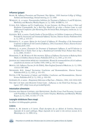 454 Prévention et contrôle des infections dans les centres de la petite enfance du Québec
Inﬂuenza (grippe)
BLAISS, M. Inﬂuenza Prevention and Treatment: New Options. 1999 American College of Allergy,
Asthma and Immunology, Annual meeting, [s. l.], 1999.
WINQUIST, A., et autres. Neuraminidase Inhibitors for Treatment of Inﬂuenza A and B Infections,
Morbidity and Mortality Weekly Report, [s. l.], 1999, 48 (RR14); 1-9.
CUNHA, B.A. Inﬂuenza and Its Complications. In most Instances, the Disease Course is Short and
Resolution Unremarkable, but a Red Flag Should Go up when a Patient Comes in with
Additionnal Complaints after Recovering from the Initial Bout, Emergency medecine, [s. l.],
2000, p. 56.
GLENZEN, W.P., et autres. Family Studies of Vaccine Efficacy in Children: Comparison of Protection
Provided by Inactivated and Attenuated Inﬂuenza Vaccines, Elsevier Science Publishers B.V,
[s. l.], 1993, p. 435-457.
HANNOUN, C., et autres. Option for the Control of Inﬂuenza II. Proceedings of the International
Conference on Options for the Control of Inﬂuenza, 1992, Courchevel, France, Elsevier Science
Publishers B.V, 1993.
HEDRICK J., et autres. Zanamivir for Treatment of Symptomatic Inﬂuenza A and B Infection in
Children Five to Twelve Years of Age: a Randomizad Controlled Trial, Pediatr Inect Dis J,
[s. l.], 2000, 19:410-7.
HEIKKINEN, T., M. WARIS et O. RUUSKANEN. Efficacy of Inﬂuenza Vaccination in Reducing Otitis
Media in Children, Elsevier Science Publishers B.V, [s. l.], 1993, p 431-434.
JOURNAL DE L’ASSOCIATION MÉDICALE CANADIENNE. Résumé des recommandations de la Conférence
canadienne de consensus sur l’asthme 1999, 1999, p. 161 (11 suppl.)
MONTO, A.S. Inﬂuenza Vaccines for the Elderly, New England Journal of Medicine, [s. l.], 1994,
331(1)11:807-808.
NICHOLSON, K.G. Annual Vaccination: Conclusions and Recommendations, Elsevier Science
Publishers B.V, [s. l.], 1993, p. 451-455.
POTTER, C.W. Vaccination of Infants and Children: Conclusions and Recommendations, Elsevier
Science Publishers B.V, [s. l.], 1993, p. 449-450.
SCHWARTZ, B., et autres. «Respiratory Infections in Day Care», Pediatrics, 1994, 4 (6):1018-1020.
THE ABC’S OF SAFE AND HEALTHY CHILD CARE. «Inﬂuenza in the Child Care Setting», [En
ligne], 1997, [http://www.cdc.gov/ncidod/hip/abc].
Intoxication alimentaire
CENTERS FOR DISEASE CONTROL AND PREVENTION. Bacillus Cereus Food Poisoning Associated
with Fried Rice at Two Child Day Care Centers-Virginia, Morbidity and Mortality Weekly
Report, [s. l.], 1994, 43 (10):177-178.
Laryngite striduleuse (faux croup)
Se référer à la bibliographie générale.
Listeria
FORTIN A., M. LORANE et F. LEVAC. Étude descriptive des cas déclarés de listériose, Direction
régionale de la santé publique, Régie régionale de la santé et des services sociaux de la
Montérégie, [s. l.], 2000, 62 p.
montage-xpd-02003 4/30/02 11:09 AM Page 454
 