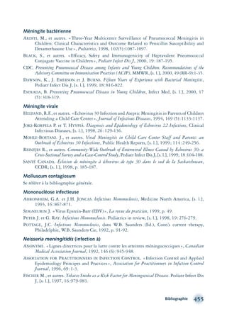 Méningite bactérienne
ARDITI, M., et autres. «Three-Year Multicenter Surveillance of Pneumococcal Meningitis in
Children: Clinical Characteristics and Outcome Related to Penicillin Susceptibility and
Dexamethasone Use», Pediatrics, 1998, 102(5):1087-1097.
BLACK, S., et autres. «Efficacy, Safety and Immunogenicity of Heptavalent Pneumococcal
Conjugate Vaccine in Children», Pediatr Infect Dis J, 2000, 19:187-195.
CDC. Preventing Pneumococcal Disease among Infants and Young Children. Recommendations of the
Advisory Committee on Immunisation Practices (ACIP), MMWR, [s. l.], 2000, 49 (RR-9):1-35.
DAWSON, K., J. EMERSON et J. BURNS. Fifteen Years of Experience with Bacterial Meningitis,
Pediatr Infect Dis J, [s. l.], 1999, 18:816-822.
ESTRADA, B. Preventing Pneumococcal Disease in Young Children, Infect Med, [s. l.], 2000, 17
(5):318-319.
Méningite virale
HELFAND, R.F., et autres. «Echovirus 30 Infection and Aseptic Meningitis in Parents of Children
Attending a Child Care Center», Journal of Infectious Diseases, 1994, 169 (5):1133-1137.
JOKI-KORPELA P. et T. HYYPIÄ. Diagnosis and Epidemiology of Echovirus 22 Infections, Clinical
Infectious Diseases, [s. l.], 1998, 26:129-136.
MOHLE-BOETANI. J., et autres. Viral Meningitis in Child Care Center Staff and Parents: an
Outbreak of Echovirus 30 Infectiions, Public Health Reports, [s. l.], 1999; 114:249-256.
REINTJES R., et autres. Community-Wide Outbreak of Enteroviral Illness Caused by Echovirus 30: a
Cross-Sectional Survey and a Case-Control Study, Pediatr Infect Dis J, [s. l.], 1999, 18:104-108.
SANTÉ CANADA. Éclosion de méningite à échovirus de type 30 dans le sud de la Saskatchewan,
CCDR, [s. l.], 1998, p. 185-187.
Molluscum contagiosum
Se référer à la bibliographie générale.
Mononucléose infectieuse
AHRONHEIM, G.A. et J.H. JONCAS. Infectious Mononucleosis, Medicine North America, [s. l.],
1993, 16:867-871.
SEIGNEURIN J. «Virus Epstein-Barr (EBV)», La revue du praticien, 1999, p. 49.
PETER J. et G. RAY. Infectious Mononucleosis. Pediatrics in review, [s. l.], 1998, 19:276-279.
POTTAGE, J.C. Infectious Mononucleosis, dans W.B. Saunders (Ed.), Conn’s current therapy,
Philadelphie, W.B. Saunders Cie, 1992, p. 91-92.
Neisseria meningitidis (infection à)
ANONYME. «Lignes directrices pour la lutte contre les atteintes méningococciques», Canadian
Medical Association Journal, 1992, 146 (6):945-948.
ASSOCIATION FOR PRACTITIONNERS IN INFECTION CONTROL. «Infection Control and Applied
Epidemiology Principes and Practices», Association for Practitionners in Infection Control
Journal, 1996, 69:1-3.
FISCHER M., et autres. Tobacco Smoke as a Risk Factor for Meningococcal Disease. Pediatr Infect Dis
J, [s. l.], 1997, 16:979-983.
Bibliographie 455
montage-xpd-02003 4/30/02 11:09 AM Page 455
 