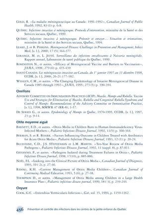 GOLD, R. «La maladie méningococcique au Canada: 1991-1992», Canadian Journal of Public
Health, 1992, 83 (1):p. 6-8.
QUÉBEC. Infections invasives à méningocoque. Protocole d’intervention, ministère de la Santé et des
Services sociaux, Québec, 1999.
QUÉBEC. Infections invasives à méningocoque. Prévenir et enrayer… Situation et orientations,
ministère de la Santé et des Services sociaux, Québec, 1994.
LEAKE, J. et B. PERKINS. Meningococcal Disease: Challenges in Prevention and Management, Infect
Med, [s. l.], 2000; 17 (5):364-377.
LORANGE, M. et, L. JETTÉ. Surveillance des infections envahissantes à Neisseria meningitidis.
Rapport annuel, Laboratoire de santé publique du Québec, 1999.
ROSENSTEIN N., et autres. «Efficacy of Meningococcal Vaccine and Barriers to Vaccination»,
JAMA, 1998; 279 (6):p. 435-439.
SANTÉ CANADA. Les méningococcies invasives au Canada, du 1er
janvier 1997 au 31 décembre 1998,
CCDR, [s. l.], 2000; 26-21:177-182.
WHALEN, C.M., et autres. «The Changing Epidemiology of Invasive Meningococcal Disease in
Canada 1985 through 1992», JAMA, 1995; 273 (5):p. 390-394.
Oreillons
ADVISORY COMMITTEE ON IMMUNISATION PRACTICES (ACIP). Measles, Mumps and Rubella. Vaccine
Use and Strategies for Elimination of Measles, Rubella and Congenital Rubella Syndrome and
Control of Mumps: Recommendations of the Advisory Committee on Immunisation Practices,
[s. l.], 1998, MMWR 47 (RR-8); 1-57.
DE SERRES G., et autres. Epidemiology of Mumps in Québec, 1970-1995, CCDR, [s. l.], 1997,
23:p. 9-14.
Otite moyenne aiguë
BARNETT, E.D., et autres. «Otitis Media in Children Born to Human Immunodeﬁciency Virus-
Infected Mothers», Pediatric Infectious Diseases Journal, 1992, 11(5):p. 360-364.
BERMAN, S. et R. ROARK. «Factors Inﬂuencing Outcome in Children Treated with Antibiotics
for Acute Otitis Media», Pediatric Infectious Diseases Journal, 1993, 12 (1):p. 20-24.
BLUESTONE, C.D., J.S. STEPHENSON et L.M. MARTIN. «Ten-Year Review of Otitis Media
Pathogens», Pediatric Infectious Diseases Journal, 1992, 11 (suppl. 8), p. S7-S11.
GEHANNO, P., et autres. «Pathogens Isolated during Treatment Failures in Otitis», Pediatric
Infectious Disease Journal, 1998, 17(10), p. 885-886.
NOËL, F.L. «Looking into the Clinical Picture of Otitis Media», Canadian Journal of Diagnosis,
1993, 10 ( 2), p. 27-46.
RIDING, K.H. «Current Management of Otitis Media Children», Canadian Journal of
Continuing Medical Education, 1993, 5 (6), p. 27-38.
THOMPSON D., et autres. «Management of Otitis Media among Children in a Large Health
Insurance Plan», Pediatric infectious disease journal, 1999, 18 ( 3), p. 239-244.
Oxyure
COOK, G.C. «Enterobius Vermicularis Infection», Gut, vol. 35, 1994, p. 1159-1162.
456 Prévention et contrôle des infections dans les centres de la petite enfance du Québec
montage-xpd-02003 4/30/02 11:09 AM Page 456
 