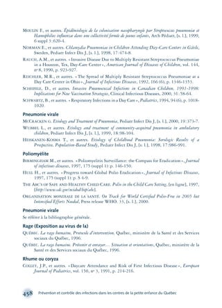 MOULIN F., et autres. Épidémiologie de la colonisation nasopharyngée par Streptococcus pneumoniæ et
Hæmophilus inﬂuenzæ dans une collectivité fermée de jeunes enfants, Arch Pédiatr, [s. l.], 1999,
6 suppl 3:620-4.
NORMAN E., et autres. Chlamydia Pneumoniae in Children Attending Day-Care Centers in Gävle,
Sweden, Pediatr Infect Dis J, [s. l.], 1998, 17:474-8.
RAUCH, A.M., et autres. «Invasive Disease Due to Multiply Resistant Streptococcus Pneumoniae
in a Houston, Tex, Day-Care Center», American Journal of Diseases of Children, vol. 144,
no 8, 1990, p. 923-927.
REICHLER, M.R., et autres. «The Spread of Multiply Resistant Streptococcus Pneumoniae at a
Day Care Center in Ohio», Journal of Infectious Diseases, 1992, 166 (6), p. 1346-1353.
SCHEIFELE, D., et autres. Invasive Pneumococcal Infections in Canadian Children, 1991-1998:
Implications for New Vaccination Strategies, Clinical Infectious Diseases, 2000, 31:58-64.
SCHWARTZ, B., et autres. «Respiratory Infections in a Day Care», Pediatrics, 1994, 94 (6), p. 1018-
1020.
Pneumonie virale
MCCRACKEN G. Etiology and Treatment of Pneumonia, Pediatr Infect Dis J, [s. l.], 2000, 19:373-7.
WUBBEL L., et autres. Etiology and treatment of community-acquired pneumonia in ambulatory
children, Pediatr Infect Dis J, [s. l.], 1999, 18:98-104.
HEISKANEN-KOSMA T., et autres. Etiology of Childhood Pneumonia: Serologic Results of a
Prospective, Population-Based Study, Pediatr Infect Dis J, [s. l.], 1998, 17:986-991.
Poliomyélite
BIRMINGHAM M., et autres. «Poliomyelitis Surveillance: the Compass for Eradication», Journal
of infectious diseases, 1997, 175 (suppl 1):p. 146-150.
HULL H., et autres. «Progress toward Global Polio Eradication», Journal of Infectious Diseases,
1997, 175 (suppl 1):p. S 4-9.
THE ABC’S OF SAFE AND HEALTHY CHILD CARE. Polio in the Child Care Setting, [en ligne], 1997,
[http://www.cdc.gov/ncidod/hip/abc].
ORGANISATION MONDIALE DE LA SANTÉ. On Track for World Certiﬁed Polio-Free in 2005 but
Intensiﬁed Efforts Needed, Press release WHO. 33, [s. l.], 2000.
Pneumonie virale
Se référer à la bibliographie générale.
Rage (Exposition au virus de la)
QUÉBEC. La rage humaine, Protocole d’intervention, Québec, ministère de la Santé et des Services
sociaux du Québec, 1996.
QUÉBEC. La rage humaine. Prévenir et enrayer… Situation et orientations, Québec, ministère de la
Santé et des Services sociaux du Québec, 1996.
Rhume ou coryza
COLLET, J.P., et autres. «Daycare Attendance and Risk of First Infectious Disease», European
Journal of Pediatrics, vol. 150, no 3, 1991, p. 214-216.
458 Prévention et contrôle des infections dans les centres de la petite enfance du Québec
montage-xpd-02003 4/30/02 11:09 AM Page 458
 