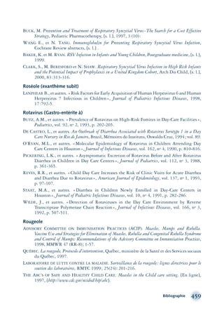 Bibliographie 459
BUCK, M. Prevention and Treatment of Respiratory Syncytial Virus-The Search for a Cost Effective
Strategy, Pediatric Pharmacotherapy, [s. l.], 1997, 3 (10):
WANG E., et N. TANG. Immunoglobulin for Preventing Respiratory Syncytial Virus Infection,
Cochrane Review abstracts, [s. l.] .
BAKER, K. et M. RYAN. RSV Infection in Infants and Young Children, Postgraduate medicine, [s. l.],
1999.
CLARK, S., M. BERESFORD et N. SHAW. Respiratory Syncytial Virus Infection in High Risk Infants
and the Potential Impact of Prophylaxis in a United Kingdom Cohort, Arch Dis Child, [s. l.],
2000, 83:313-316.
Roséole (exanthème subit)
LANPHEAR B., et autres. «Risk Factors for Early Acquisition of Human Herpesvirus 6 and Human
Herpesvirus 7 Infectious in Children», Journal of Pediatrics Infectious Diseases, 1998,
17:792-5.
Rotavirus (Gastro-entérite à)
BUTZ, A.M., et autres. «Prevalence of Rotavirus on High-Risk Fomites in Day-Care Facilities»,
Pediatrics, vol. 92, no 2, 1993, p. 202-205.
DE CASTRO, L., et autres. An Outbreak of Diarrhea Associated with Rotavirus Serotype 1 in a Day
Care Nursery in Rio de Janeiro, Brazil, Mémoires do Instituto, Oswaldo Cruz, 1994; vol. 89.
O’RYAN, M.L., et autres. «Molecular Epidemiology of Rotavirus in Children Attending Day
Care Centers in Houston», Journal of Infectious Diseases, vol. 162, no 4, 1990, p. 810-816.
PICKERING, L.K., et autres. «Asymptomatic Excretion of Rotavirus Before and After Rotavirus
Diarrhea in Children in Day Care Centers», Journal of Pediatrics, vol. 112, no 3, 1988,
p. 361-365.
REVES, R.R., et autres. «Child Day Care Increases the Risk of Clinic Visits for Acute Diarrhea
and Diarrhea Due to Rotavirus», American Journal of Epidemiology, vol. 137, no 1, 1993,
p. 97-107.
STAAT, M.A., et autres. «Diarrhea in Children Newly Enrolled in Day-Care Centers in
Houston», Journal of Pediatric Infectious Diseases, vol. 10, no 4, 1991, p. 282-286.
WILDE, J., et autres. «Detection of Rotaviruses in the Day Care Environment by Reverse
Transcriptase Polymerase Chain Reaction», Journal of Infectious Diseases, vol. 166, no 3,
1992, p. 507-511.
Rougeole
ADVISORY COMMITTEE ON IMMUNISATION PRACTICES (ACIP). Measles, Mumps and Rubella.
Vaccine Use and Strategies for Elimination of Measles, Rubella and Congenital Rubella Syndrome
and Control of Mumps: Recommendations of the Advisory Committee on Immunisation Practices,
1998, MMWR 47 (RR-8); 1-57.
QUÉBEC. La rougeole, Protocole d’intervention, Québec, ministère de la Santé et des Services sociaux
du Québec, 1997.
LABORATOIRE DE LUTTE CONTRE LA MALADIE. Surveillance de la rougeole: lignes directrices pour le
soutien des laboratoires, RMTC 1999; 25(24):201-216.
THE ABC’S OF SAFE AND HEALTHY CHILD CARE. Measles in the Child care setting, [En ligne],
1997, [http://www.cdc.gov/ncidod/hip/abc].
montage-xpd-02003 4/30/02 11:09 AM Page 459
 