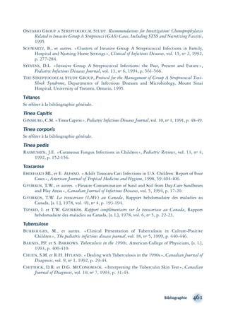 Bibliographie 461
ONTARIO GROUP A STREPTOCOCCAL STUDY. Recommendations for Investigation/ Chemoprophylaxis
Related to Invasive Group A Streptococci (GAS) Cases, Including STSS and Necrotizing Fascitis,
1995.
SCHWARTZ, B., et autres. «Clusters of Invasive Group A Streptococcal Infections in Family,
Hospital and Nursing Home Settings», Clinical of Infections Diseases, vol. 15, no 2, 1992,
p. 277-284.
STEVENS, D.L. «Invasive Group A Streptococcal Infections: the Past, Present and Future»,
Pediatric Infectious Diseases Journal, vol. 13, no 6, 1994, p. 561-566.
THE STREPTOCOCCAL STUDY GROUP, Protocol for the Management of Group A Streptococcal Toxi-
Shock Syndrome, Departments of Infectious Diseases and Microbiology, Mount Sinai
Hospital, University of Toronto, Ontario, 1995.
Tétanos
Se référer à la bibliographie générale.
Tinea Capitis
GINSBURG, C.M. «Tinea Capitis», Pediatric Infectious Diseases Journal, vol. 10, no 1, 1991, p. 48-49.
Tinea corporis
Se référer à la bibliographie générale.
Tinea pedis
RASMUSSEN, J.E. «Cutaneous Fungus Infections in Children», Pediatric Reviews, vol. 13, no 4,
1992, p. 152-156.
Toxcarose
EBERHARD ML, et E. ALFANO. «Adult Toxocara Cati Infections in U.S. Children: Report of Four
Cases», American Journal of Tropical Medicine and Hygiene, 1998, 59:404-406.
GYORKOS, T.W., et autres. «Parasite Contamination of Sand and Soil from Day-Care Sandboxes
and Play Areas», Canadian Journal of Infectious Diseases, vol. 5, 1994, p. 17-20.
GYORKOS, T.W. La toxocariase (LMV) au Canada, Rapport hebdomadaire des maladies au
Canada, [s. l.], 1978, vol. 49, no 4, p. 193-194.
TIZARD, I. et T.W. GYORKOS. Rapport complémentaire sur la toxocariase au Canada, Rapport
hebdomadaire des maladies au Canada, [s. l.], 1978, vol. 6, no 5, p. 22-23.
Tuberculose
BURROUGHS, M., et autres. «Clinical Presentation of Tuberculosis in Culture-Positive
Children», The pediatric infectious disease journal, vol. 18, no 5, 1999, p. 440-446.
BARNES, P.F. et S. BARROWS. Tuberculosis in the 1990s, American College of Physicians, [s. l.],
1993, p. 400-410.
CHUEN, S.M. et R.H. HYLAND. «Dealing with Tuberculosis in the 1990s», Canadian Journal of
Diagnosis, vol. 9, no 1, 1992, p. 29-44.
CHITTOCK, D.R. et D.G. MCCONOMACK. «Interpreting the Tuberculin Skin Test», Canadian
Journal of Diagnosis, vol. 10, no 7, 1993, p. 31-43.
montage-xpd-02003 4/30/02 11:09 AM Page 461
 
