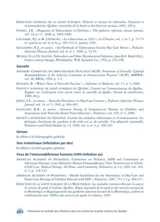 DIRECTION GÉNÉRALE DE LA SANTÉ PUBLIQUE. Prévenir et enrayer la tuberculose. Situation et
recommandations, Québec, ministère de la Santé et des Services sociaux, 2001, 169 p.
STARKE, J.R. «Diagnosis of Tuberculosis in Children», The pediatric infectious disease journal,
vol. 19, no 11, 2000, p. 1095-1096.
LAFLAMME, P.J. et M. LAVERGNE. «La tuberculose en 1993», Le Clinicien, vol. 3, no 7, p. 71-74
(1re
partie) et vol. 8, no 8, p. 105-115 (2e
partie), 1993.
LEGGIADRO, R.J., et autres. «An Outbreak of Tuberculosis Family Day Care Home», Pediatric
Infectious Diseases Journal, vol. 8, no 1, 1989, p. 52-54.
MUNOZ, O. et F.S. SANTOS. Tuberculosis and Other Mycrobacterial Infections, dans R.E. Rakel (Ed.),
Conn’s current therapy, Philadelphie: W.B. Saunders Cie, 1992, p. 194-198.
Varicelle
ADVISORY COMMITTEE ON IMMUNIZATION PRACTICES (ACIP). Prevention of Varicella Updated
Recommendations of the Advisory Committee on Immunization Practices (ACIP), MMWR,
vol. 48, RR06, 1999, p. 1-5.
ESTRADA, B. «What’s New in Varicella Vaccine?», Infections in Medicine, vol. 17, no 3, 2000.
INSTITUT NATIONAL DE SANTÉ PUBLIQUE DU QUÉBEC. Comité sur l’immunisation du Québec.
Rapport sur l’utilisation d’un vaccin contre la varicelle au Québec, Version de consultation,
2000, 66 p.
JONES, S.E., et autres. «Varicella Prevalence in Day-Care Centers», Pediatric Infectious Diseases
Journal, vol. 14, no 5, 1995, p. 404-405.
LAUPLAND, K.B., et autres. «Invasive Group A Streptococcal Disease in Children and
Association with Varicella-Zoster Virus Infection», Pediatrics, vol. 105, no 5, 2000.
SOCIÉTÉ CANADIENNE DE PÉDIATRIE. Comité des maladies infectieuses et d’immunisation. Les
politiques d’exclusion des garderies et des écoles en cas de varicelle: Une démarche rationnelle,
Pediatrics and Child Health, [s. l.], 1999, vol. 4, no 4, p. 290-292.
Verrues
Se référer à la bibliographie générale.
Vers instestinaux (Infestation par des)
Se référer à la bibliographie générale.
Virus de l’immunodéﬁcience humaine (VIH) (Infection au)
AMERICAN ACADEMY OF PEDIATRICS. Committee on Pediatric AIDS and Committee on
Infectious Diseases. Issues Related to Human Immunodeﬁciency Virus Transmission in Schools,
Child Care, Medical Settings, the Home, and Community, Pediatrics, [s. l.], 1999, vol. 104,
no 2, p. 318-324.
AMERICAN ACADEMY OF PEDIATRICS. «Health Guidelines for the Attendance in Day-Care and
Foster Care Settings of Children Infected with HIV», Pediatrics, 1987, 79 ( 3 ):p. 466-471.
DIRECTION DE LA SANTÉ PUBLIQUE DE LA MONTERÉGIE. Les maladies transmissibles par le sang et
les services de garde à l’enfance, Québec, Régie régionale de la santé et des services sociaux de
la Montérégie et Regroupement des garderies sans but lucratif de la Montérégie, publié en
collaboration avec l’Office des services de garde à l’enfance, 1995.
462 Prévention et contrôle des infections dans les centres de la petite enfance du Québec
montage-xpd-02003 4/30/02 11:09 AM Page 462
 