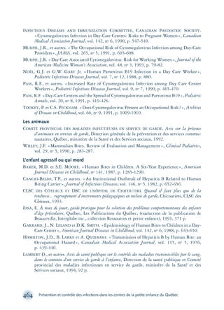 INFECTIOUS DISEASES AND IMMUNIZATION COMMITTEE, CANADIAN PAEDIATRIC SOCIETY.
«Cytomegalovirus Infection in Day-Care Centres: Risks to Pregnant Women», Canadian
Medical Association Journal, vol. 142, no 6, 1990, p. 547-549.
MURPH, J.R., et autres. «The Occupational Risk of Cytomegalovirus Infection among Day-Care
Providers», JAMA, vol. 265, no 5, 1991, p. 603-608.
MURPH, J.R. «Day Care Associated Cytomegalovirus: Risk for Working Women», Journal of the
American Medicine Woman’s Association, vol. 48, no 3, 1993, p. 79-82.
NOËL, G.J. et G.W. GARY Jr. «Human Parvovirus B19 Infection in a Day Care Worker»,
Pediatric Infectious Diseases Journal, vol. 7, no 12, 1988, p. 880.
PASS, R.F., et autres. «Increased Rate of Cytomegalovirus Infection among Day Care Center
Workers», Pediatric Infectious Diseases Journal, vol. 9, no 7, 1990, p. 465-470.
PASS, R.F. «Day-Care Centers and the Spread of Cytomegalovirus and Parvovirus B19», Pediatric
Annals, vol. 20, no 8, 1991, p. 419-426.
TOOKEY, P. et C.S. PECKHAM. «Does Cytomegalovirus Present an Occupational Risk?», Archives
of Diseaes in Childhood, vol. 66, no 9, 1991, p. 1009-1010.
Les animaux
COMITÉ PROVINCIAL DES MALADIES INFECTIEUSES EN SERVICE DE GARDE. Avis sur la présence
d’animaux en services de garde, Direction générale de la prévention et des services commu-
nautaires, Québec, ministère de la Santé et des Services sociaux, 1992.
WILLEY, J.F. «Mammalian Bites. Review of Evaluation and Management», Clinical Pediatrics,
vol. 29, no 5, 1990, p. 283-287.
L’enfant agressif ou qui mord
BAKER, M.D. et S.E. MOORE. «Human Bites in Children. A Six-Year Experience», American
Journal Diseases in Childhood, no 141, 1987, p. 1285-1290.
CANCIO-BELLO, T.P., et autres. «An Institutional Outbreak of Hepatitis B Related to Human
Biting Carrier», Journal of Infectious Diseases, vol. 146, no 5, 1982, p. 652-656.
CLSC DES CÔTEAUX ET DSC DE L’HÔPITAL DE CHICOUTIMI. Quand il faut plus que de la
tendresse... regroupement d’instruments pédagogiques en milieu de garde, Chicoutimi, CLSC des
Côteaux, 1993.
ESSA, E. À nous de jouer, guide pratique pour la solution des problèmes comportementaux des enfants
d’âge préscolaire, Québec, Les Publications du Québec, (traduction de la publication de
Beauceville, Interglobe inc., collection Ressources et petite enfance), 1991, 371 p.
GARRARD, J., N. LELAND et D.K. SMITH. «Epidemiology of Human Bites to Children in a Day-
Care Center», American Journal Diseases in Childhood, vol. 142, no 6, 1988, p. 643-650.
HAMILTON, J.D., B. LARKE et A. QIZILBASH. «Transmission of Hepatitis B by Human Bite: an
Occupational Hazard», Canadian Medical Association Journal, vol. 115, no 5, 1976,
p. 439-440.
LAMBERT D., et autres. Avis de santé publique sur le contrôle des maladies transmissibles par le sang,
dans le contexte d’un service de garde à l’enfance, Direction de la santé publique et Comité
provincial des maladies infectieuses en service de garde, ministère de la Santé et des
Services sociaux, 1994, 92 p.
464 Prévention et contrôle des infections dans les centres de la petite enfance du Québec
montage-xpd-02003 4/30/02 11:09 AM Page 464
 