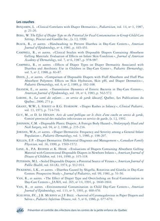 Les couches
BENJAMIN, L. «Clinical Correlates with Diaper Dermatitis», Pediatrician, vol. 14, no 1, 1987,
p. 21-26.
BERG, W. The Effect of Diaper Type on the Potential for Fecal Contamination in Group Child Care
Settings, Procter and Gamble Inc., [s. l.], 1990.
BLACK, R., et autres. «Handwashing to Prevent Diarrhea in Day-Care Centers», American
Journal of Epidemiology, no 4, 1981, p. 445-451.
CAMPBELL, R., et autres. «Clinical Studies with Disposable Diapers Containing Absorbent
Gelling Materials: Evaluation of Effects on Infant Skin Condition», Journal of American
Academy of Dermatology, vol. 7, no 6, 1987, p. 978-987.
CAMPBELL, R., et autres. «Effects of Diaper Types on Diaper Dermatitis Associated with
Diarrhea and Antibiotic Use in Children in Day-Care Center», Pediatric Dermatology,
vol. 5, no 2, 1988, p. 83-87.
DAVIS, J., et autres. «Comparison of Disposable Diapers with Fluff Absorbent and Fluff Plus
Absorbent Polymers: Effects on Skin Hydration, Skin pH, and Diaper Dermatitis»,
Pediatric Dermatology, vol. 6, no 2, 1989, p. 102-108.
EKANEM, E., et autres. «Transmission Dynamics of Enteric Bacteria in Day-Care Centers»,
American Journal of Epidemiology, vol. 18, no 4, 1983, p. 562-572.
LAROSE, A., La santé des enfants… en service de garde éducatif, Québec, Les Publications du
Québec, 2000, 271 p.
GRANT, W.W., L. STREET et R.G. FEARHOW. «Diaper Rashes in Infancy», Clinical Pediatric,
vol. 13, 1973, p. 714-716.
GUY, M., et D. LE HÉNAFF. Avis de santé publique sur le choix d’une couche en service de garde,
Comité provincial des maladies infectieuses en service de garde, [s. l.], 1992.
JOHNSON, C.M. «Disposable Plastic Diapers; A Foreign Body Hazard», Otolaryngoly Head and
Neck Surgery, vol. 94, no 2, 1986, p. 235-236.
JORDAN, W.A., et autres. «Diaper Dermatitis: Frequency and Severity among a General Infant
Population», Pediatric Dermatology, vol. 3, 1986, p. 198-207.
KELLEN, E.P. «Diaper Dermatitis: Differential Diagnosis and Management», Canadian Family
Physician, vol. 36, 1990, p. 1569-1572.
LANE, A., P.A. REHDER et K. HELM. «Evaluations of Diapers Containing Absorbent Gelling
Material with Conventional Disposable Diapers in Newborn Infants», American Journal of
Disease of Children, vol. 144, 1990, p. 315-318.
PETERSON, M.L. «Soiled Disposable Diapers: a Potential Source of Viruses», American Journal of
Public Health, vol. 64 (A), 1974, p. 912-914.
PICKERING, L.K., et autres. «Diarrhea Caused by Shigella, Rotavirus and Giardia in Day-Care
Centers: Prospective Study», Journal of Pediatrics, vol. 99, 1981, p. 51-56.
VAN, R., et autres. «The Effect of Diaper Type and Overclothing on Fecal Contamination in
Day-Care Centers», JAMA, vol. 265, no 14, 1991, p. 1840-1844.
VAN, R., et autres. «Environmental Contamination in Child Day-Care Centers», American
Journal of Epidemiology, vol. 133, no 5, 1991, p. 460-470.
SCHUPFER, P.C., J.R. MURPHY et J.F. BALE. «Survival of Cytomegalovirus in Paper Diapers and
Saliva», Pediatric Infectious Disease, vol. 5, no 6, 1986, p. 677-679.
466 Prévention et contrôle des infections dans les centres de la petite enfance du Québec
montage-xpd-02003 4/30/02 11:09 AM Page 466
 
