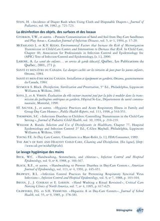 STEIN, H. «Incidence of Diaper Rash when Using Cloth and Disposable Diapers», Journal of
Pediatrics, vol. 98, 1982, p. 721-723.
La désinfection des objets, des surfaces et des locaux
GYORKOS, T.W., et autres. «Parasite Contamination of Sand and Soil from Day-Care Sandboxes
and Play Areas», Canadian Journal of Infectious Diseases, vol. 5, no 1, 1994, p. 17-20.
MCFARLAND L. et K.Y. KELSO, Environmental Factors that Increase the Risk of Microorganism
Transmission in Child-Care Centers and Interventions to Decrease that Risk. In Child Care,
Chapter 40, Association for Professionals in Infection Control and Epidemiology Inc
(APIC) Text of Infection Control and Epidemiology, [s. l.], 2000.
LAROSE, A. La santé des enfants… en service de garde éducatif, Québec, Les Publications du
Québec, 2001, 271 p.
SANTÉ ET BIEN-ÊTRE DU CANADA. Les dangers cachés sur les terrains de jeux pour les jeunes enfants,
Ottawa, 1984.
SANTÉ ET BIEN-ÊTRE SOCIAL CANADA. Installation et équipement en garderie, Ottawa, gouvernement
du Canada, 1984.
SEYMOUR S. Block. Disinfection, Sterilization and Preservation, 5th
Ed., Philadelphia, Lippincott
Williams & Wilkins, 2001.
SOTO, J., et A. VIBIEN. Évaluation du rôle vecteur inanimé joué par la pâte à modeler dans la trans-
mission des pathogènes entériques en garderie, Hôpital St-Luc, Département de santé commu-
nautaire, Montréal, 1990.
ST. SAUVER, J., et autres. «Hygienic Practices and Acute Respiratory Illness in Family and
Group Day Care Homes», Public Health Reports, vol. 113, 1998, p 544-551.
THOMPSON, S.C. «Infections Diarrhea in Children: Controlling Transmission in the Child Care
Setting», Journal of Pediatric Child Health, vol. 30, 1994, p. 210-219.
WILLIAM A. Rutala. Selection and Use of Disinfectants in Healthcare, Chapter 77, Hospital
Epidemiology and Infection Control 2nd
Ed., C.Glen Mayhall, Philadelphia, Lippincott
Williams & Wilkins, 1999.
YOUNG F.E. In Day Care Centers, Cleanliness is a Must-Refer, [s. l.], FDA Consumer, 1989.
THE ABC’S OF SAFE AND HEALTHY CHILD CARE, Cleaning and Disinfection, [En ligne], [http:
//www.cdc.gov/ncidod/hip/abc].
Le lavage hygiénique des mains
BECK, W.C. «Handwashing, Semmelweis, and chlorine», Infection Control and Hospital
Epidemiology, vol. 9, no 8, 1988, p. 366-367.
BLACK, R.E., et autres. «Handwashing to Prevent Diarrhea in Day-Care Centers», American
Journal of Epidemiology, vol. 113, no 4, 1991, p. 445-451.
BRAWLEY, R.L. «Infection Control Practices for Preventing Respiratory Syncitial Virus
Infections», Infection Control and Hospital Epidemiology, vol. 9, no 7, 1988, p. 103-104.
BRYAN, J., J. COHRAH et E. LARSON. «Hand Washing a Ritual Revisited», Critical Care
Nursing Clinics of North America, vol. 7, no 4, 1995, p. 617-625.
CRAWFORD, F.G. et S.H. VERMUND. «Hepatitis A in Day-Care Centers», Journal of School
Health, vol. 55, no 9, 1985, p. 378-381.
Bibliographie 467
montage-xpd-02003 4/30/02 11:09 AM Page 467
 