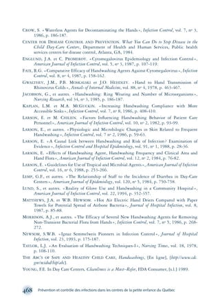 CROW, S. «Waterless Agents for Decontaminating the Hands», Infection Control, vol. 7, no 3,
1986, p. 186-187.
CENTER FOR DESEASE CONTROL AND PREVENTION. What You Can Do to Stop Disease in the
Child Day-Care Centers, Department of Health and Human Services, Public health
services centers for disease control, Atlanta, GA, 1984.
ENGLUND, J.A. et C. PROMEROY. «Cytomegalovirus Epidemiology and Infection Control»,
American Journal of Infection Control, vol. 5, no 3, 1987, p. 107-119.
FAIX, R.G. «Comparative Efficacy of Handwashing Agents Against Cytomegalovirus», Infection
Control, vol. 8, no 4, 1987, p. 158-162.
GWALTHEY, J.M., P.B. MOSKALSKI et J.O. HEHDLEY. «Hand to Hand Transmission of
Rhinovirus Colds», Annals of Internal Medicine, vol. 88, no 4, 1978, p. 463-467.
JACOBSON, G., et autres. «Handwashing: Ring Wearing and Number of Microorganisms»,
Nursing Research, vol 34, no 3, 1985, p. 186-187.
KAPLAN, L.M. et M.A. MCGUCKIN. «Increasing Handwashing Compliance with More
Accessible Sinks», Infection Control, vol. 7, no 8, 1986, p. 408-410.
LARSON, E. et M. CHILIEN. «Factors Inﬂuencing Handwashing Behavior of Patient Care
Personnel», American Journal of Infection Control, vol. 10, no 2, 1982, p. 93-99.
LARSON, E., et autres. «Physiologic and Microbilogic Changes in Skin Related to Frequent
Handwashing», Infection Control, vol. 7 no 2, 1986, p. 59-63.
LARSON, E. «A Causal Link between Handwashing and Risk of Infection? Examination of
Evidence», Infection Control and Hospital Epidemiology, vol. 91, no 1, 1988, p. 28-36.
LARSON, E. «Effects of Handwashing Agent, Handwashing Frequency and Clinical Area and
Hand Flora», American Journal of Infection Control, vol. 12, no 2, 1984, p. 76-82.
LARSON, E. «Guidelines for Use of Tropical and Microbial Agents», American Journal of Infection
Control, vol. 16, no 6, 1988, p. 253-266.
LEMP, G.F., et autres. «The Relationship of Staff to the Incidence of Diarrhea in Day-Care
Centers», American Journal of Epidemiology, vol. 120, no 5, 1984, p. 750-758.
LUND, S., et autres. «Reality of Glove Use and Handwashing in a Community Hospital»,
American Journal of Infection Control, vol. 22, 1994, p. 352-357.
MATTHEWS, J.A. et W.B. HEWSOM. «Hot Air Electric Hand Driers Compared with Paper
Towels for Potential Spread of Airbone Bacteria», Journal of Hospital Infection, vol. 8,
1987, p. 85-88.
MORRISON, A.J., et autres. «The Efficacy of Several New Handwashing Agents for Removing
Non-Transient Bacterial Flora from Hands», Infection Control, vol. 7, no 5, 1986, p. 268-
272.
NEWSOM, S.W.B. «Ignaz Semmelweis Pionners in Infection Control», Journal of Hospital
Infection, vol. 23, 1993, p. 175-187.
TAYLOR, L.J. «An Evaluation of Handwashing Techniques-I», Nursing Times, vol. 18, 1978,
p. 108-110.
THE ABC’S OF SAFE AND HEALTHY CHILD CARE, Handwashings, [En ligne], [http://www.cdc.
gov/ncidod/hip/abc].
YOUNG, F.E. In Day Care Centers, Cleanliness is a Must–Refer, FDA Consumer, [s.l.] 1989.
468 Prévention et contrôle des infections dans les centres de la petite enfance du Québec
montage-xpd-02003 4/30/02 11:09 AM Page 468
 
