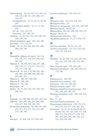 472 Prévention et contrôle des infections dans les centres de la petite enfance du Québec
Gastro-entérite 58, 70, 124, 125, 126, 127,
128, 129, 130, 131, 297, 300, 317,
318, 415
à Campylobacter 54, 55, 56, 57, 58, 59,
107
à Clostridium difficile 70, 71, 72, 107,
109
à E. coli 126, 130, 131
à rotavirus 297, 300, 301
Giardiase 24, 29, 143, 144, 145, 146, 147,
148, 149, 150
Glomérulonéphrite aiguë 201, 263, 265
Gonorrhée 151, 152, 153
Grippe 28, 32, 204, 205, 206, 207, 208,
209, 219, 246
H
Hæmophilus inﬂuenzæ de type b 28, 154,
155, 156, 157, 158, 159, 160, 161,
162, 163
Hépatite A 26, 164, 165, 166, 167, 168,
169, 170, 171, 172, 173, 174, 175,
176, 177, 178, 182
Hépatite B 26, 165, 179, 180, 181, 182,
183, 184, 185, 188, 189, 190, 392,
405, 406, 414
Hépatite C 186, 187, 188, 406
Hépatite D 189, 190
Hépatite E 191, 192
Herpangine 90
Herpès 26, 75, 193, 194, 195, 196, 197,
198, 222
I
Impétigo 24, 199, 200, 201, 202, 203, 262
Inﬂuenza 204, 205, 206, 207, 208, 209,
216, 217, 268, 269, 282, 290
Intoxication alimentaire 56, 108, 127, 166,
210, 211, 212, 213, 214, 215, 265,
319, 326, 396
L
Laryngite 24, 204, 216, 217, 218, 290
Listeriose envahissante 219, 220, 221
M
Méningite virale 222, 223, 224, 225
Méningococcémie 232
Molluscum contagiosum 226, 227, 384, 385
Moniliase buccale 60, 61, 62
Mononucléose 99, 222, 228, 229, 230, 231
Muguet 60, 61, 62
Mycobacterium tuberculosis 362
Mycoplasma pneumoniæ 63, 277, 278, 279
N
Neisseria gonorrhœæ 75, 76, 151, 153
Neisseria meningitidis 232, 233, 234, 235,
236, 237, 238, 239
O
Oreillons 24, 28, 168, 175, 222, 240, 241,
242, 243, 244, 305, 307, 314, 399,
414
Otite moyenne aiguë 245, 246, 290
Oxyurose (entérobiase) 248, 249, 250, 251,
252, 386
P
Paramyxovirus 240, 302
Parotidite (voir oreillons) 240
Parvovirus 120, 121, 399, 401
Pediculus humanus capitis 253
Pharyngo-amygdalite streptococcique 262,
263, 264, 265, 266, 267
Pharyngo-amygdalite virale 268, 269, 270,
271
Pica 17, 413
Pied-main-bouche (syndrome) 24
Pneumocoque (infection à) 246, 272, 273,
274, 275, 276, 277, 278, 281, 414
Pneumonie 24, 45, 52, 63, 64, 65, 66, 67,
68, 80, 154, 159, 161, 216, 237, 238,
268, 272, 274, 276, 277, 278, 279,
281, 282, 283, 290, 305, 330, 333,
334, 336, 339, 390
montage-xpd-02003 4/30/02 11:09 AM Page 472
 
