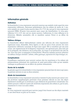 Information générale
Déﬁnition
La bronchiolite à virus respiratoire syncytial constitue une maladie virale aiguë des voies
respiratoires inférieures. Survenant généralement chez les enfants de moins de 3 ans,
cette maladie est causée le plus souvent (dans 45 à 75% des cas) par le virus respiratoire
syncytial (VRS). D’autres virus peuvent aussi causer des bronchiolites: le virus para-
inﬂuenza (14 à 32% des cas) ou, moins souvent, l’adénovirus, le virus inﬂuenza et le
rhinovirus. Maladie saisonnière, elle se manifeste surtout l’hiver et au début du
printemps.
Tableau clinique
La bronchiolite débute habituellement comme une infection des voies respiratoires
supérieures (toux, rhinorrhée, ﬁèvre légère), et elle est suivie d’une atteinte des voies
respiratoires inférieures survenant de façon assez aiguë. Elle se manifeste par une toux
creuse, une augmentation de la fréquence respiratoire, une agitation puis, plus tard, par
de la tachypnée, des sibilances, de la tachycardie, du tirage et un battement des ailes du
nez. Une otite peut accompagner la bronchiolite. Plusieurs maladies peuvent présenter
un tableau clinique similaire: asthme, reﬂux gastrique, aspiration de corps étranger, etc.
Complications
L’insuffisance respiratoire peut survenir surtout chez les nourrissons et les enfants nés
prématurément présentant des conditions de santé particulières telles qu’une maladie
cardiaque ou pulmonaire ou un déﬁcit du système immunitaire.
Durée de la maladie
La période aiguë de la bronchiolite à virus respiratoire syncytial dure de trois à sept jours;
la guérison survient en une ou deux semaines.
Mode de transmission
La bronchiolite à virus respiratoire syncytial se transmet le plus souvent par contact avec
des sécrétions nasopharyngées provenant d’une personne infectée ou avec des objets
fraîchement souillés par ces sécrétions et par inhalation de gouttelettes contaminées. Les
adultes peuvent s’infecter à partir des sécrétions respiratoires des enfants et, par la suite,
transmettre le virus à un autre enfant.
Note
Le virus respiratoire syncytial peut survivre jusqu’à huit heures sur des objets inanimés
et une demi-heure ou plus sur les mains.
Chapitre 4 Les maladies infectieuses 49
BRONCHIOLITE À VIRUS RESPIRATOIRE SYNCYTIAL
montage-xpd-02003 4/30/02 11:08 AM Page 49
 