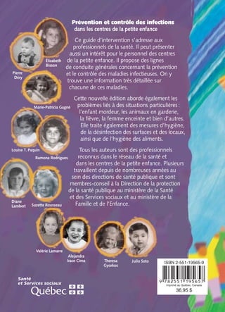 Valérie Lamarre
Julio SotoTheresa
Gyorkos
Alejandra
Irace Cima
Prévention et contrôle des infections
dans les centres de la petite enfance
Ce guide d’intervention s’adresse aux
professionnels de la santé. Il peut présenter
aussi un intérêt pour le personnel des centres
de la petite enfance. Il propose des lignes
de conduite générales concernant la prévention
et le contrôle des maladies infectieuses. On y
trouve une information très détaillée sur
chacune de ces maladies.
Cette nouvelle édition aborde également les
problèmes liés à des situations particulières :
l’enfant mordeur, les animaux en garderie,
la ﬁèvre, la femme enceinte et bien d’autres.
Elle traite également des mesures d’hygiène,
de la désinfection des surfaces et des locaux,
ainsi que de l’hygiène des aliments.
Tous les auteurs sont des professionnels
reconnus dans le réseau de la santé et
dans les centres de la petite enfance. Plusieurs
travaillent depuis de nombreuses années au
sein des directions de santé publique et sont
membres-conseil à la Direction de la protection
de la santé publique au ministère de la Santé
et des Services sociaux et au ministère de la
Famille et de l’Enfance.
Élizabeth
Bisson
Pierre
Déry
Louise T. Paquin
Ramona Rodrigues
Diane
Lambert Suzette Rousseau
Marie-Patricia Gagné
COUV-PCD-qxd 4/30/02 2:05 PM Page C4
 