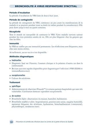 50 Prévention et contrôle des infections dans les centres de la petite enfance du Québec
BRONCHIOLITE À VIRUS RESPIRATOIRE SYNCYTIAL
Période d’incubation
La période d’incubation du VRS dure de deux à huit jours.
Période de contagiosité
La période de contagiosité du VRS, commence un peu avant les manifestations de la
maladie et se poursuit pendant toute sa durée (et même pendant la convalescence). Elle
peut durer jusqu’à trois ou quatre semaines.
Réceptivité
Tout le monde est susceptible de contracter le VRS. Cette maladie survient surtout
pendant les trois premières années de vie. Elle est plus fréquente chez les garçons que
chez les ﬁlles.
Immunité
Le VRS ne confère pas une immunité permanente. Les réinfections sont fréquentes, mais
elles sont moins sévères.
Actuellement, aucun vaccin n’est disponible.
Méthodes diagnostiques
Æ habituelles
• Diagnostic basé sur l’histoire, l’examen clinique et la présence d’autres cas dans la
communauté.
• Recours aux tests rapides disponibles pour diagnostiquer l’infection à VRS (ELISA et
immunoﬂuorescence).
Æ exceptionnelles
• Culture des sécrétions.
Traitement
Æ spéciﬁque
• Administration de ribavirine (VirazoleMD
) à certains patients hospitalisés qui sont très
vulnérables. L’utilisation demeure cependant exceptionnelle.
Æ de soutien
• Bronchiolite légère: observation à la maison, humidité, hydratation.
• Bronchiolite modérée et sévère: hospitalisation, position semi-assise, oxygène humidiﬁé,
aspiration fréquente des sécrétions, hydratation, bronchodilatateurs (controversé),
physiothérapie, intubation (rare).
montage-xpd-02003 4/30/02 11:08 AM Page 50
 