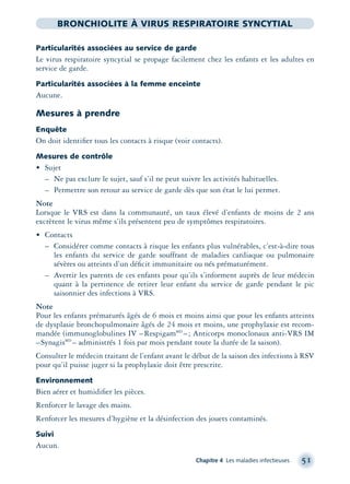 Chapitre 4 Les maladies infectieuses 51
BRONCHIOLITE À VIRUS RESPIRATOIRE SYNCYTIAL
Particularités associées au service de garde
Le virus respiratoire syncytial se propage facilement chez les enfants et les adultes en
service de garde.
Particularités associées à la femme enceinte
Aucune.
Mesures à prendre
Enquête
On doit identiﬁer tous les contacts à risque (voir contacts).
Mesures de contrôle
• Sujet
– Ne pas exclure le sujet, sauf s’il ne peut suivre les activités habituelles.
– Permettre son retour au service de garde dès que son état le lui permet.
Note
Lorsque le VRS est dans la communauté, un taux élevé d’enfants de moins de 2 ans
excrètent le virus même s’ils présentent peu de symptômes respiratoires.
• Contacts
– Considérer comme contacts à risque les enfants plus vulnérables, c’est-à-dire tous
les enfants du service de garde souffrant de maladies cardiaque ou pulmonaire
sévères ou atteints d’un déﬁcit immunitaire ou nés prématurément.
– Avertir les parents de ces enfants pour qu’ils s’informent auprès de leur médecin
quant à la pertinence de retirer leur enfant du service de garde pendant le pic
saisonnier des infections à VRS.
Note
Pour les enfants prématurés âgés de 6 mois et moins ainsi que pour les enfants atteints
de dysplasie bronchopulmonaire âgés de 24 mois et moins, une prophylaxie est recom-
mandée (immunoglobulines IV –RespigamMD
–; Anticorps monoclonaux anti-VRS IM
–SynagisMD
– administrés 1 fois par mois pendant toute la durée de la saison).
Consulter le médecin traitant de l’enfant avant le début de la saison des infections à RSV
pour qu’il puisse juger si la prophylaxie doit être prescrite.
Environnement
Bien aérer et humidiﬁer les pièces.
Renforcer le lavage des mains.
Renforcer les mesures d’hygiène et la désinfection des jouets contaminés.
Suivi
Aucun.
montage-xpd-02003 4/30/02 11:08 AM Page 51
 