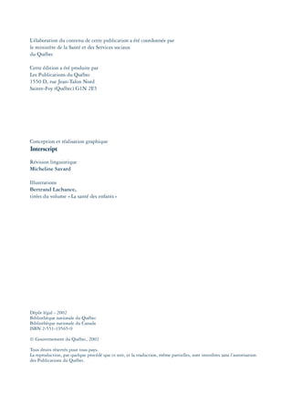 L’élaboration du contenu de cette publication a été coordonnée par
le ministère de la Santé et des Services sociaux
du Québec
Cette édition a été produite par
Les Publications du Québec
1550 D, rue Jean-Talon Nord
Sainte-Foy (Québec) G1N 2E5
Conception et réalisation graphique
Révision linguistique
Micheline Savard
Illustrations
Bertrand Lachance,
tirées du volume «La santé des enfants»
Dépôt légal - 2002
Bibliothèque nationale du Québec
Bibliothèque nationale du Canada
ISBN 2-551-19565-9
© Gouvernement du Québec, 2002
Tous droits réservés pour tous pays.
La reproduction, par quelque procédé que ce soit, et la traduction, même partielles, sont interdites sans l’autorisation
des Publications du Québec.
montage-xpd-02003 4/30/02 11:08 AM Page 4
 