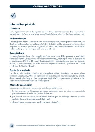 Information générale
Déﬁnition
Le Campylobacter est un des agents les plus fréquemment en cause dans les diarrhées
bactériennes. Il s’agit le plus souvent du Campylobacter jejuni ou du Campylobacter coli.
Tableau clinique
La campylobactériose consiste en une maladie aiguë caractérisée par de la diarrhée, des
douleurs abdominales, un malaise général et de la fièvre. Il y a souvent présence micro-
scopique ou macroscopique de sang dans les selles liquides nauséabondes. Les douleurs
abdominales peuvent faire penser à une appendicite.
Complications
Les complications liées à la campylobactériose sont rares. Elles peuvent se manifester
ainsi: septicémie (surtout chez les enfants mal nourris), méningite (chez le nouveau-né)
et convulsions fébriles. Des complications d’ordre immunologique peuvent survenir
durant la convalescence: arthrite réactive, érythème noueux, syndrome de Reiter,
syndrome de Guillain Barré.
Durée de la maladie
La plupart des patients atteints de campylobactériose récupèrent en moins d’une
semaine. Cependant, 20% des personnes les plus malades peuvent rechuter ou souffrir
d’une maladie plus longue. Une symptomatologie sévère et persistante peut faire penser
à une maladie inﬂammatoire du tube digestif.
Mode de transmission
La campylobactériose se transmet de trois façons différentes:
• le plus souvent, par l’ingestion de micro-organismes dans les aliments contaminés,
particulièrement la volaille, l’eau ou le lait cru;
• par contact avec les selles des animaux domestiques ou sauvages infectés (oiseaux,
poulets, chats, chiens, animaux de la ferme);
• plus rarement, par contact avec des personnes infectées.
54 Prévention et contrôle des infections dans les centres de la petite enfance du Québec
CAMPYLOBACTÉRIOSE
montage-xpd-02003 4/30/02 11:08 AM Page 54
 