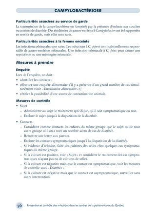 56 Prévention et contrôle des infections dans les centres de la petite enfance du Québec
CAMPYLOBACTÉRIOSE
Particularités associées au service de garde
La transmission de la campybactériose est favorisée par la présence d’enfants aux couches
ou atteints de diarrhée. Des épidémies de gastro-entérite à Campylobacter ont été rapportées
en service de garde, mais elles sont rares.
Particularités associées à la femme enceinte
Les infections périnatales sont rares. Les infections à C. jejuni sont habituellement respon-
sable de gastro-entérites néonatales. Une infection périnatale à C. fetus peut causer une
septicémie ou une méningite néonatale.
Mesures à prendre
Enquête
Lors de l’enquête, on doit:
• identiﬁer les contacts;
• effectuer une enquête alimentaire s’il y a présence d’un grand nombre de cas simul-
tanément (voir «Intoxication alimentaire»);
• vériﬁer la possibilité d’une source de contamination animale.
Mesures de contrôle
• Sujet
– Administrer au sujet le traitement spéciﬁque, qu’il soit symptomatique ou non.
– Exclure le sujet jusqu’à la disparition de la diarrhée.
• Contacts
– Considérer comme contacts les enfants du même groupe que le sujet ou de tout
autre groupe où l’on a noté un nombre accru de cas de diarrhée.
– Remettre une lettre aux parents.
– Exclure les contacts symptomatiques jusqu’à la disparition de la diarrhée.
– Si évidence d’éclosion, faire des cultures des selles chez quelques cas symptoma-
tiques du même groupe.
– Si la culture est positive, voir «Sujet» et considérer le traitement des cas sympto-
matiques n’ayant pas eu de cultures de selles.
– Si la culture est négative mais que le contact est symptomatique, voir les mesures
de contrôle sous «Diarrhée».
– Si la culture est négative mais que le contact est asymptomatique, surveiller sans
autre intervention.
montage-xpd-02003 4/30/02 11:08 AM Page 56
 