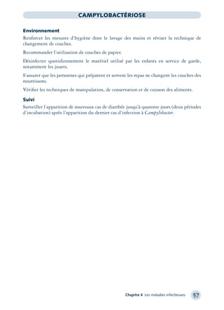 Chapitre 4 Les maladies infectieuses 57
CAMPYLOBACTÉRIOSE
Environnement
Renforcer les mesures d’hygiène dont le lavage des mains et réviser la technique de
changement de couches.
Recommander l’utilisation de couches de papier.
Désinfecter quotidiennement le matériel utilisé par les enfants en service de garde,
notamment les jouets.
S’assurer que les personnes qui préparent et servent les repas ne changent les couches des
nourrissons.
Vériﬁer les techniques de manipulation, de conservation et de cuisson des aliments.
Suivi
Surveiller l’apparition de nouveaux cas de diarrhée jusqu’à quatorze jours (deux périodes
d’incubation) après l’apparition du dernier cas d’infection à Campylobacter.
montage-xpd-02003 4/30/02 11:08 AM Page 57
 