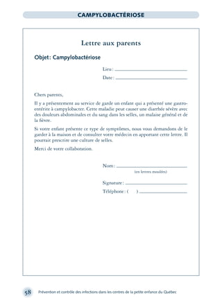 58 Prévention et contrôle des infections dans les centres de la petite enfance du Québec
CAMPYLOBACTÉRIOSE
Lettre aux parents
Objet: Campylobactériose
Lieu:
Date:
Chers parents,
Il y a présentement au service de garde un enfant qui a présenté une gastro-
entérite à campylobacter. Cette maladie peut causer une diarrhée sévère avec
des douleurs abdominales et du sang dans les selles, un malaise général et de
la ﬁèvre.
Si votre enfant présente ce type de symptômes, nous vous demandons de le
garder à la maison et de consulter votre médecin en apportant cette lettre. Il
pourrait prescrire une culture de selles.
Merci de votre collaboration.
Nom:
(en lettres moulées)
Signature:
Téléphone: ( )
montage-xpd-02003 4/30/02 11:08 AM Page 58
 
