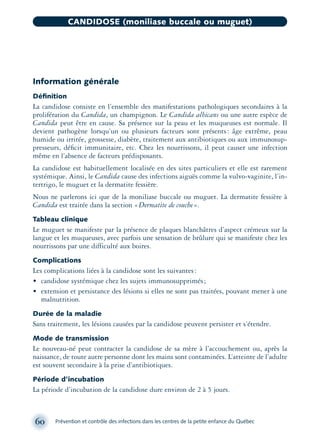 Information générale
Déﬁnition
La candidose consiste en l’ensemble des manifestations pathologiques secondaires à la
prolifération du Candida, un champignon. Le Candida albicans ou une autre espèce de
Candida peut être en cause. Sa présence sur la peau et les muqueuses est normale. Il
devient pathogène lorsqu’un ou plusieurs facteurs sont présents: âge extrême, peau
humide ou irritée, grossesse, diabète, traitement aux antibiotiques ou aux immunosup-
presseurs, déﬁcit immunitaire, etc. Chez les nourrissons, il peut causer une infection
même en l’absence de facteurs prédisposants.
La candidose est habituellement localisée en des sites particuliers et elle est rarement
systémique. Ainsi, le Candida cause des infections aiguës comme la vulvo-vaginite, l’in-
tertrigo, le muguet et la dermatite fessière.
Nous ne parlerons ici que de la moniliase buccale ou muguet. La dermatite fessière à
Candida est traitée dans la section «Dermatite de couche».
Tableau clinique
Le muguet se manifeste par la présence de plaques blanchâtres d’aspect crémeux sur la
langue et les muqueuses, avec parfois une sensation de brûlure qui se manifeste chez les
nourrissons par une difficulté aux boires.
Complications
Les complications liées à la candidose sont les suivantes:
• candidose systémique chez les sujets immunosupprimés;
• extension et persistance des lésions si elles ne sont pas traitées, pouvant mener à une
malnutrition.
Durée de la maladie
Sans traitement, les lésions causées par la candidose peuvent persister et s’étendre.
Mode de transmission
Le nouveau-né peut contracter la candidose de sa mère à l’accouchement ou, après la
naissance, de toute autre personne dont les mains sont contaminées. L’atteinte de l’adulte
est souvent secondaire à la prise d’antibiotiques.
Période d’incubation
La période d’incubation de la candidose dure environ de 2 à 5 jours.
60 Prévention et contrôle des infections dans les centres de la petite enfance du Québec
CANDIDOSE (moniliase buccale ou muguet)
montage-xpd-02003 4/30/02 11:08 AM Page 60
 