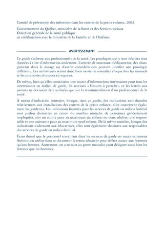 Comité de prévention des infections dans les centres de la petite enfance, 2002
Gouvernement du Québec, ministère de la Santé et des Services sociaux
Direction générale de la santé publique
en collaboration avec le ministère de la Famille et de l’Enfance
AVERTISSEMENT
Ce guide s’adresse aux professionnels de la santé. Les posologies qui y sont décrites sont
données à titre d’information seulement. L’arrivée de nouveaux médicaments, des chan-
gements dans le dosage ou d’autres considérations peuvent justiﬁer une posologie
différente. Les utilisateurs seront donc bien avisés de consulter chaque fois les manuels
et les protocoles cliniques en vigueur.
De même, bien qu’elles constituent une source d’informations intéressante pour tous les
intervenants en milieu de garde, les sections «Mesures à prendre» et les lettres aux
parents ne devraient être utilisées que sur la recommandation d’un professionnel de la
santé.
À moins d’indication contraire, lorsque, dans ce guide, des indications sont données
relativement aux installations des centres de la petite enfance, elles concernent égale-
ment les garderies. Les indications fournies pour les services de garde en milieu familial
sont parfois distinctes en raison du nombre moindre de personnes généralement
impliquées, soit un adulte pour au maximum six enfants ou deux adultes, une respon-
sable et une assistante pour au maximum neuf enfants. De la même manière, lorsque des
indications s’adressent aux éducatrices, elles sont également destinées aux responsables
des services de garde en milieu familial.
Étant donné que le personnel travaillant dans les services de garde est majoritairement
féminin, on utilise dans ce document le terme éducatrice pour référer autant aux hommes
qu’aux femmes. Autrement, on a recours au genre masculin pour désigner aussi bien les
femmes que les hommes.
montage-xpd-02003 4/30/02 11:08 AM Page 5
 